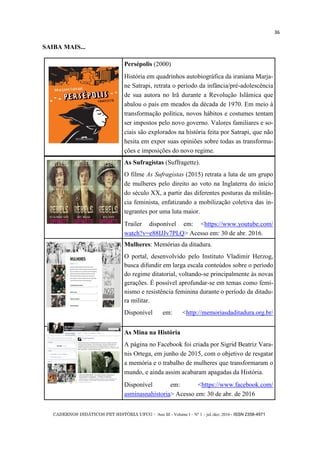CADERNOS DIDÁTICOS PET HISTÓRIA UFCG - Ano III - Volume I – Nº 1 – jul./dez. 2016 - ISSN 2358-4971
36
SAIBA MAIS...
Persépolis (2000)
História em quadrinhos autobiográfica da iraniana Marja-
ne Satrapi, retrata o período da infância/pré-adolescência
de sua autora no Irã durante a Revolução Islâmica que
abalou o país em meados da década de 1970. Em meio à
transformação política, novos hábitos e costumes tentam
ser impostos pelo novo governo. Valores familiares e so-
ciais são explorados na história feita por Satrapi, que não
hesita em expor suas opiniões sobre todas as transforma-
ções e imposições do novo regime.
As Sufragistas (Suffragette).
O filme As Sufragistas (2015) retrata a luta de um grupo
de mulheres pelo direito ao voto na Inglaterra do início
do século XX, a partir das diferentes posturas da militân-
cia feminista, enfatizando a mobilização coletiva das in-
tegrantes por uma luta maior.
Trailer disponível em: <https://www.youtube.com/
watch?v=e88IJJv7PLQ> Acesso em: 30 de abr. 2016.
Mulheres: Memórias da ditadura.
O portal, desenvolvido pelo Instituto Vladimir Herzog,
busca difundir em larga escala conteúdos sobre o período
do regime ditatorial, voltando-se principalmente às novas
gerações. É possível aprofundar-se em temas como femi-
nismo e resistência feminina durante o período da ditadu-
ra militar.
Disponível em: <http://memoriasdaditadura.org.br/
As Mina na História
A página no Facebook foi criada por Sigrid Beatriz Vara-
nis Ortega, em junho de 2015, com o objetivo de resgatar
a memória e o trabalho de mulheres que transformaram o
mundo, e ainda assim acabaram apagadas da História.
Disponível em: <https://www.facebook.com/
asminasnahistoria> Acesso em: 30 de abr. de 2016
 