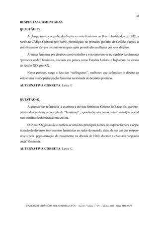 CADERNOS DIDÁTICOS PET HISTÓRIA UFCG - Ano III - Volume I – Nº 1 – jul./dez. 2016 - ISSN 2358-4971
37
RESPOSTAS COMENTADAS
QUESTÃO 13.
A charge ironiza o ganho do direito ao voto feminino no Brasil. Instituído em 1932, a
partir do Código Eleitoral provisório, promulgado no primeiro governo de Getúlio Vargas, o
voto feminino só veio instituir-se no país após pressão das mulheres por seus direitos.
A busca feminina por direitos como trabalho e voto inserem-se no cenário da chamada
―primeira onda‖ feminista, iniciada em países como Estados Unidos e Inglaterra na virada
do século XIX pro XX.
Nesse período, surge a luta das ―suffragettes‖, mulheres que defendiam o direito ao
voto e uma maior participação feminina na tomada de decisões políticas.
ALTERNATIVA CORRETA: Letra E
QUESTÃO 42.
A questão faz referência à escritora e ativista feminista Simone de Beauvoir, que pro-
curava desconstruir o conceito de ―feminino‖ , apontando este como uma construção social
num cenário de dominação masculina.
O livro O Segundo Sexo tornou-se uma das principais fontes de inspiração para a orga-
nização de diversos movimentos feministas ao redor do mundo, além de ser um dos respon-
sáveis pela popularização do movimento na década de 1960, durante a chamada ―segunda
onda‖ feminista.
ALTERNATIVA CORRETA: Letra C.
 