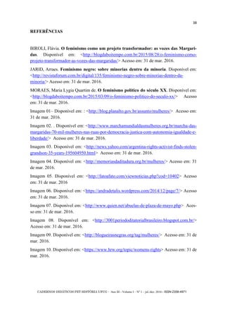 CADERNOS DIDÁTICOS PET HISTÓRIA UFCG - Ano III - Volume I – Nº 1 – jul./dez. 2016 - ISSN 2358-4971
38
REFERÊNCIAS
BIROLI, Flávia. O feminismo como um projeto transformador: as vozes das Margari-
das. Disponível em: <http://blogdaboitempo.com.br/2015/08/28/o-feminismo-como-
projeto-transformador-as-vozes-das-margaridas/> Acesso em: 31 de mar. 2016.
JARID, Arraes. Feminismo negro: sobre minorias dentro da minoria. Disponível em:
<http://revistaforum.com.br/digital/135/feminismo-negro-sobre-minorias-dentro-da-
minoria/> Acesso em: 31 de mar. 2016.
MORAES, Maria Lygia Quartim de. O feminismo político do século XX. Disponível em:
<http://blogdaboitempo.com.br/2015/03/09/o-feminismo-politico-do-seculo-xx/> Acesso
em: 31 de mar. 2016.
Imagem 01– Disponível em: : <http://blog.planalto.gov.br/assunto/mulheres/> Acesso em:
31 de mar. 2016.
Imagem 02. . Disponível em: <http://www.marchamundialdasmulheres.org.br/marcha-das-
margaridas-70-mil-mulheres-nas-ruas-por-democracia-justica-com-autonomia-igualdade-e-
liberdade/> Acesso em: 31 de mar. 2016.
Imagem 03. Disponível em: <http://news.yahoo.com/argentina-rights-activist-finds-stolen-
grandson-35-years-195604950.html> Acesso em: 31 de mar. 2016.
Imagem 04. Disponível em: <http://memoriasdaditadura.org.br/mulheres/> Acesso em: 31
de mar. 2016.
Imagem 05. Disponível em: <http://fatoafato.com/viewnoticias.php?cod=10402> Acesso
em: 31 de mar. 2016
Imagem 06. Disponível em: <https://andradetalis.wordpress.com/2014/12/page/7/> Acesso
em: 31 de mar. 2016.
Imagem 07. Disponível em: <http://www.quien.net/abuelas-de-plaza-de-mayo.php> Aces-
so em: 31 de mar. 2016.
Imagem 08. Disponível em: <http://3001periododitatorialbrasileiro.blogspot.com.br/>
Acesso em: 31 de mar. 2016.
Imagem 09. Disponível em: <http://blogueirasnegras.org/tag/mulheres/> Acesso em: 31 de
mar. 2016.
Imagem 10. Disponível em: <https://www.hrw.org/topic/womens-rights> Acesso em: 31 de
mar. 2016.
 