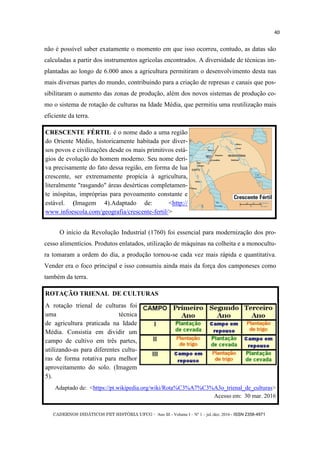 CADERNOS DIDÁTICOS PET HISTÓRIA UFCG - Ano III - Volume I – Nº 1 – jul./dez. 2016 - ISSN 2358-4971
40
não é possível saber exatamente o momento em que isso ocorreu, contudo, as datas são
calculadas a partir dos instrumentos agrícolas encontrados. A diversidade de técnicas im-
plantadas ao longo de 6.000 anos a agricultura permitiram o desenvolvimento desta nas
mais diversas partes do mundo, contribuindo para a criação de represas e canais que pos-
sibilitaram o aumento das zonas de produção, além dos novos sistemas de produção co-
mo o sistema de rotação de culturas na Idade Média, que permitiu uma reutilização mais
eficiente da terra.
O início da Revolução Industrial (1760) foi essencial para modernização dos pro-
cesso alimentícios. Produtos enlatados, utilização de máquinas na colheita e a monocultu-
ra tomaram a ordem do dia, a produção tornou-se cada vez mais rápida e quantitativa.
Vender era o foco principal e isso consumiu ainda mais da força dos camponeses como
também da terra.
CRESCENTE FÉRTIL é o nome dado a uma região
do Oriente Médio, historicamente habitada por diver-
sos povos e civilizações desde os mais primitivos está-
gios de evolução do homem moderno. Seu nome deri-
va precisamente do fato dessa região, em forma de lua
crescente, ser extremamente propícia à agricultura,
literalmente "rasgando" áreas desérticas completamen-
te inóspitas, impróprias para povoamento constante e
estável. (Imagem 4).Adaptado de: <http://
www.infoescola.com/geografia/crescente-fertil/>
ROTAÇÃO TRIENAL DE CULTURAS
A rotação trienal de culturas foi
uma técnica
de agricultura praticada na Idade
Média. Consistia em dividir um
campo de cultivo em três partes,
utilizando-as para diferentes cultu-
ras de forma rotativa para melhor
aproveitamento do solo. (Imagem
5).
Adaptado de: <https://pt.wikipedia.org/wiki/Rota%C3%A7%C3%A3o_trienal_de_culturas>
Acesso em: 30 mar. 2016
 