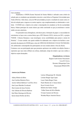 CADERNOS DIDÁTICOS PET HISTÓRIA UFCG - Ano III - Volume I – Nº 1 – jul./dez. 2016 - ISSN 2358-4971
5
Caro estudante,
Atualmente o ENEM (Exame Nacional do Ensino Médio) é utilizado como critério de
seleção para os estudantes que pretendem concorrer a uma bolsa no Programa Universidade para
Todos (ProUni). Além disso, cerca de 500 universidades já usam o resultado do exame como cri-
tério de seleção para o ingresso no ensino superior, seja complementando ou substituindo o vesti-
bular. O ENEM tem o objetivo de avaliar o desempenho do estudante ao fim da escolaridade
básica. Podem participar do exame alunos que estão concluindo ou que já concluíram o ensino
médio em anos anteriores.
Foi pensando nessa abrangência, relevância para a formação do grupo e a necessidade de
estreitarmos os laços com o ensino básico que o PET Historia UFCG, iniciou em 2011, o projeto
―ENEM - Ciências Humanas e suas tecnologias: novas sensibilidades para pensar o ensino de
História‖. E nesse sentido, este quarto módulo foi elaborado com o objetivo de facilitar a com-
preensão da proposta do ENEM para a área de CIÊNCIAS HUMANAS E SUAS TECNOLOGI-
AS, melhorando o desempenho dos participantes em seus estudos dentro e fora da oficina.
Contamos com sua participação para que possamos aprimorar este módulo em edições futuras e
esperamos que suas notas reflitam seu esforço, dedicação, tempo de estudo e que seus sonhos e
objetivos sejam alcançados.
Organizadoras e revisoras
Regina Coelli Gomes Nascimento
Tutora/PET História
Rozeane Albuquerque Lima
Doutorando PPGH/UFPE
Autores (as) Petianos
Aldrey Ribeiro de Brito
Ana Carolina Monteiro Paiva
Ayrton Adilson Barbosa F. da Silva Alves
Jean Lucas Marinho Cavalcanti
Jhon Lennon de Jesus Ferreira
José Adriano de Oliveira Barbosa
Karl Marx Henrique de Oliveira
Kézia Jaiane Porfírio da Silva
Larissa Albuquerque M. Almeida
Lorrane Rangel Agra Lopes
Lucas Tadeu Borges Viana
Paulo Montini de A. Souza Júnior
Rayan Fernades Pereira
Roberta dos Santos Araújo
Valber Nunes da Silva Mendes
Viviane Carneiro de Oliveira
Wendna Mayse Amorim Chaves
 