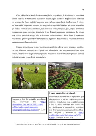 CADERNOS DIDÁTICOS PET HISTÓRIA UFCG - Ano III - Volume I – Nº 1 – jul./dez. 2016 - ISSN 2358-4971
41
Com a Revolução Verde houve uma explosão na produção de alimentos, as plantações
tinham a adição de fertilizantes industriais, mecanização, utilização de pesticidas e herbicida
em larga escala. Essas medidas levaram a uma explosão na produção de alimentos. O princi-
pal idealizador do projeto, Norman Borlaug ganhou o premio Nobel da paz pelos seus esfor-
ços na luta contra a fome, entretanto, nem tudo saiu como planejado, pois, alguns problemas
começaram a surgir com mais frequência. O uso de pesticidas matou grande parte das pragas
mas, com o passar do tempo, elas se tornaram mais resistentes. Além disso, é importante
considerar a grande quantidade de veneno que ingerimos diretamente ao consumir alimentos
tratados com produtos químicos.
É nesse contexto que os movimentos ambientalistas vão se impor contra os agrotóxi-
cos e os alimentos transgênicos, exigindo uma alimentação com menos quantidade de agro-
tóxicos, incentivando a agricultura orgânica e boicotando os alimentos transgênicos, além de
protestar contra a expansão da monocultura.
Imagem 6. Uso de pesticidas em planta-
ção. Disponível em: <http://
plumaslibres.com.mx/2015/03/21/oms-
califica-a-cinco-pesticidas-como-
cancerigenos-son-muy-utilizados/> Aces-
O que é a agricultura orgânica?
São sistemas sustentáveis de agricultura que
não permitem o uso de produtos químicos
sintéticos prejudiciais para a saúde humana
e para o meio ambiente, tais como cer-
tos fertilizantes e agrotóxicos sintéticos,
nem de organismos geneticamente modifica-
dos. (Imagem 7). Adaptado de: <https://
pt.wikipedia.org/wiki/Agricultura_org%C3%
A2nica> Acesso em 30 mar. 2016
 
