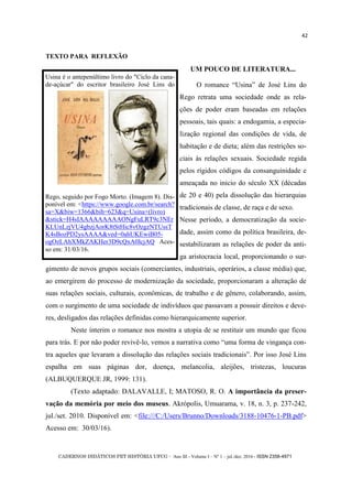 CADERNOS DIDÁTICOS PET HISTÓRIA UFCG - Ano III - Volume I – Nº 1 – jul./dez. 2016 - ISSN 2358-4971
42
TEXTO PARA REFLEXÃO
UM POUCO DE LITERATURA...
O romance ―Usina‖ de José Lins do
Rego retrata uma sociedade onde as rela-
ções de poder eram baseadas em relações
pessoais, tais quais: a endogamia, a especia-
lização regional das condições de vida, de
habitação e de dieta; além das restrições so-
ciais às relações sexuais. Sociedade regida
pelos rígidos códigos da consanguinidade e
ameaçada no inicio do século XX (décadas
de 20 e 40) pela dissolução das hierarquias
tradicionais de classe, de raça e de sexo.
Nesse período, a democratização da socie-
dade, assim como da política brasileira, de-
sestabilizaram as relações de poder da anti-
ga aristocracia local, proporcionando o sur-
gimento de novos grupos sociais (comerciantes, industriais, operários, a classe média) que,
ao emergirem do processo de modernização da sociedade, proporcionaram a alteração de
suas relações sociais, culturais, econômicas, de trabalho e de gênero, colaborando, assim,
com o surgimento de uma sociedade de indivíduos que passavam a possuir direitos e deve-
res, desligados das relações definidas como hierarquicamente superior.
Neste ínterim o romance nos mostra a utopia de se restituir um mundo que ficou
para trás. E por não poder revivê-lo, vemos a narrativa como ―uma forma de vingança con-
tra aqueles que levaram a dissolução das relações sociais tradicionais‖. Por isso José Lins
espalha em suas páginas dor, doença, melancolia, aleijões, tristezas, loucuras
(ALBUQUERQUE JR, 1999: 131).
(Texto adaptado: DALAVALLE, I; MATOSO, R. O. A importância da preser-
vação da memória por meio dos museus. Akrópolis, Umuarama, v. 18, n. 3, p. 237-242,
jul./set. 2010. Disponível em: <file:///C:/Users/Brunno/Downloads/3188-10476-1-PB.pdf>
Acesso em: 30/03/16).
Usina é o antepenúltimo livro do "Ciclo da cana-
de-açúcar" do escritor brasileiro José Lins do
Rego, seguido por Fogo Morto. (Imagem 8). Dis-
ponível em: <https://www.google.com.br/search?
sa=X&biw=1366&bih=623&q=Usina+(livro)
&stick=H4sIAAAAAAAAAONgFuLRT9c3NEr
KLUnLzjVU4gbzjAorK8tStHic8vOzgzNTUssT
K4sBozPD2ysAAAA&ved=0ahUKEwiB05-
ogOzLAhXMkZAKHer3D9cQxA0IcjAQ Aces-
so em: 31/03/16.
 