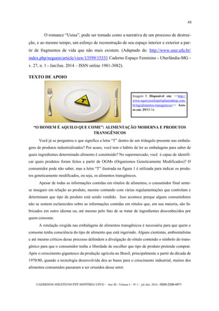 CADERNOS DIDÁTICOS PET HISTÓRIA UFCG - Ano III - Volume I – Nº 1 – jul./dez. 2016 - ISSN 2358-4971
43
O romance ―Usina‖, pode ser tomado como a narrativa de um processo de destrui-
ção, e ao mesmo tempo, um esforço de reconstrução de seu espaço interior e exterior a par-
tir de fragmentos de vida que não mais existem. (Adaptado de: http://www.seer.ufu.br/
index.php/neguem/article/view/13599/15331 Caderno Espaço Feminino - Uberlândia-MG -
v. 27, n. 1 - Jan/Jun. 2014 – ISSN online 1981-3082).
TEXTO DE APOIO
―O HOMEM É AQUILO QUE COME‖: ALIMENTAÇÃO MODERNA E PRODUTOS
TRANSGÊNICOS
Você já se perguntou o que significa a letra ―T‖ dentro de um triângulo presente nas embala-
gens de produtos industrializados? Por acaso, você tem o hábito de ler as embalagens para saber de
quais ingredientes determinado alimento é constituído? No supermercado, você é capaz de identifi-
car quais produtos foram feitos a partir de OGMs (Organismos Geneticamente Modificados)? O
consumidor pode não saber, mas a letra ―T‖ ilustrada na figura 1 é utilizada para indicar os produ-
tos geneticamente modificados, ou seja, os alimentos transgênicos.
Apesar de todas as informações contidas em rótulos de alimentos, o consumidor final sente-
se inseguro em relação ao produto, mesmo contando com várias regulamentações que controlam e
determinam que tipo de produto está sendo vendido. Isso acontece porque alguns consumidores
não se sentem esclarecidos sobre as informações contidas em rótulos que, em sua maioria, são fa-
bricados em outro idioma ou, até mesmo pelo fato de se tratar de ingredientes desconhecidos por
quem consome.
A rotulação exigida nas embalagens de alimentos transgênicos é necessária para que quem o
consome tenha consciência do tipo de alimento que está ingerindo. Alguns cientistas, ambientalistas
e até mesmo críticos desse processo defendem a divulgação do rótulo contendo o símbolo do trans-
gênico para que o consumidor tenha a liberdade de escolher que tipo de produto pretende comprar.
Após o crescimento gigantesco da produção agrícola no Brasil, principalmente a partir da década de
1970/80, quando a tecnologia desenvolvida deu as bases para o crescimento industrial, muitos dos
alimentos consumidos passaram a ser oriundos desse setor.
Imagem 9. Disponível em: >>http://
www.oquevocefezpeloplanetahoje.com.
br/tag/alimentos-transgenicos/<< Aces-
so em: 29/03/16.
 