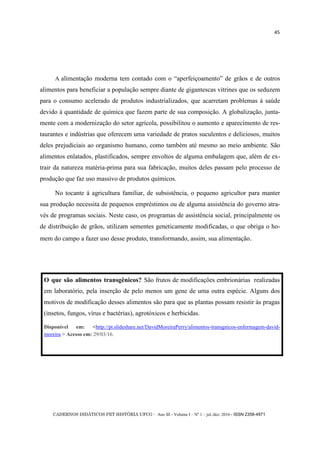 CADERNOS DIDÁTICOS PET HISTÓRIA UFCG - Ano III - Volume I – Nº 1 – jul./dez. 2016 - ISSN 2358-4971
45
A alimentação moderna tem contado com o ―aperfeiçoamento‖ de grãos e de outros
alimentos para beneficiar a população sempre diante de gigantescas vitrines que os seduzem
para o consumo acelerado de produtos industrializados, que acarretam problemas à saúde
devido à quantidade de química que fazem parte de sua composição. A globalização, junta-
mente com a modernização do setor agrícola, possibilitou o aumento e aparecimento de res-
taurantes e indústrias que oferecem uma variedade de pratos suculentos e deliciosos, muitos
deles prejudiciais ao organismo humano, como também até mesmo ao meio ambiente. São
alimentos enlatados, plastificados, sempre envoltos de alguma embalagem que, além de ex-
trair da natureza matéria-prima para sua fabricação, muitos deles passam pelo processo de
produção que faz uso massivo de produtos químicos.
No tocante à agricultura familiar, de subsistência, o pequeno agricultor para manter
sua produção necessita de pequenos empréstimos ou de alguma assistência do governo atra-
vés de programas sociais. Neste caso, os programas de assistência social, principalmente os
de distribuição de grãos, utilizam sementes geneticamente modificadas, o que obriga o ho-
mem do campo a fazer uso desse produto, transformando, assim, sua alimentação.
O que são alimentos transgênicos? São frutos de modificações embrionárias realizadas
em laboratório, pela inserção de pelo menos um gene de uma outra espécie. Alguns dos
motivos de modificação desses alimentos são para que as plantas possam resistir às pragas
(insetos, fungos, vírus e bactérias), agrotóxicos e herbicidas.
Disponível em: <http://pt.slideshare.net/DavidMoreiraPerry/alimentos-transgnicos-enfermagem-david-
moreira > Acesso em: 29/03/16.
 