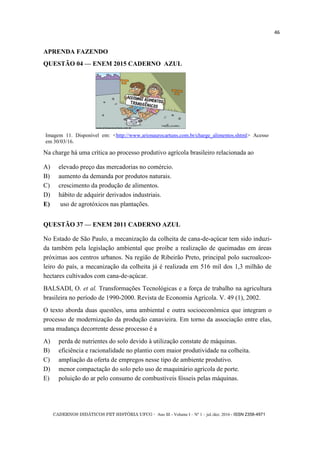CADERNOS DIDÁTICOS PET HISTÓRIA UFCG - Ano III - Volume I – Nº 1 – jul./dez. 2016 - ISSN 2358-4971
46
APRENDA FAZENDO
QUESTÃO 04 — ENEM 2015 CADERNO AZUL
Na charge há uma crítica ao processo produtivo agrícola brasileiro relacionada ao
A) elevado preço das mercadorias no comércio.
B) aumento da demanda por produtos naturais.
C) crescimento da produção de alimentos.
D) hábito de adquirir derivados industriais.
E) uso de agrotóxicos nas plantações.
QUESTÃO 37 — ENEM 2011 CADERNO AZUL
No Estado de São Paulo, a mecanização da colheita de cana-de-açúcar tem sido induzi-
da também pela legislação ambiental que proíbe a realização de queimadas em áreas
próximas aos centros urbanos. Na região de Ribeirão Preto, principal polo sucroalcoo-
leiro do país, a mecanização da colheita já é realizada em 516 mil dos 1,3 milhão de
hectares cultivados com cana-de-açúcar.
BALSADI, O. et al. Transformações Tecnológicas e a força de trabalho na agricultura
brasileira no período de 1990-2000. Revista de Economia Agrícola. V. 49 (1), 2002.
O texto aborda duas questões, uma ambiental e outra socioeconômica que integram o
processo de modernização da produção canavieira. Em torno da associação entre elas,
uma mudança decorrente desse processo é a
A) perda de nutrientes do solo devido à utilização constate de máquinas.
B) eficiência e racionalidade no plantio com maior produtividade na colheita.
C) ampliação da oferta de empregos nesse tipo de ambiente produtivo.
D) menor compactação do solo pelo uso de maquinário agrícola de porte.
E) poluição do ar pelo consumo de combustíveis fósseis pelas máquinas.
Imagem 11. Disponível em: <http://www.arionaurocartuns.com.br/charge_alimentos.shtml> Acesso
em 30/03/16.
 