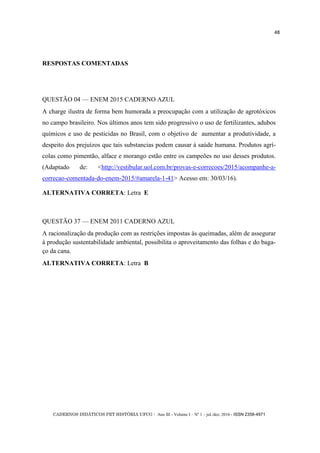 CADERNOS DIDÁTICOS PET HISTÓRIA UFCG - Ano III - Volume I – Nº 1 – jul./dez. 2016 - ISSN 2358-4971
48
RESPOSTAS COMENTADAS
QUESTÃO 04 — ENEM 2015 CADERNO AZUL
A charge ilustra de forma bem humorada a preocupação com a utilização de agrotóxicos
no campo brasileiro. Nos últimos anos tem sido progressivo o uso de fertilizantes, adubos
químicos e uso de pesticidas no Brasil, com o objetivo de aumentar a produtividade, a
despeito dos prejuízos que tais substancias podem causar à saúde humana. Produtos agrí-
colas como pimentão, alface e morango estão entre os campeões no uso desses produtos.
(Adaptado de: <http://vestibular.uol.com.br/provas-e-correcoes/2015/acompanhe-a-
correcao-comentada-do-enem-2015/#amarela-1-41> Acesso em: 30/03/16).
ALTERNATIVA CORRETA: Letra E
QUESTÃO 37 — ENEM 2011 CADERNO AZUL
A racionalização da produção com as restrições impostas às queimadas, além de assegurar
à produção sustentabilidade ambiental, possibilita o aproveitamento das folhas e do baga-
ço da cana.
ALTERNATIVA CORRETA: Letra B
 