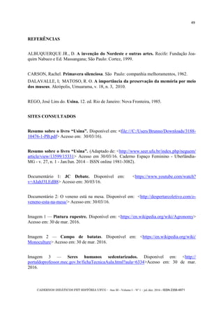 CADERNOS DIDÁTICOS PET HISTÓRIA UFCG - Ano III - Volume I – Nº 1 – jul./dez. 2016 - ISSN 2358-4971
49
REFERÊNCIAS
ALBUQUERQUE JR., D. A invenção do Nordeste e outras artes. Recife: Fundação Joa-
quim Nabuco e Ed. Massangana; São Paulo: Cortez, 1999.
CARSON, Rachel. Primavera silenciosa. São Paulo: companhia melhoramentos, 1962.
DALAVALLE, I; MATOSO, R. O. A importância da preservação da memória por meio
dos museus. Akrópolis, Umuarama, v. 18, n. 3, 2010.
REGO, José Lins do. Usina. 12. ed. Rio de Janeiro: Nova Fronteira, 1985.
SITES CONSULTADOS
Resumo sobre o livro ―Usina‖. Disponível em: <file:///C:/Users/Brunno/Downloads/3188-
10476-1-PB.pdf> Acesso em: 30/03/16).
Resumo sobre o livro ―Usina‖. (Adaptado de: <http://www.seer.ufu.br/index.php/neguem/
article/view/13599/15331> Acesso em 30/03/16. Caderno Espaço Feminino - Uberlândia-
MG - v. 27, n. 1 - Jan/Jun. 2014 – ISSN online 1981-3082).
Documentário 1: JC Debate. Disponível em: <https://www.youtube.com/watch?
v=AIahJ3LEdB8> Acesso em: 30/03/16.
Documentário 2: O veneno está na mesa. Disponível em: <http://despertarcoletivo.com/o-
veneno-esta-na-mesa/> Acesso em: 30/03/16.
Imagem 1 — Pintura rupestre. Disponível em: <https://en.wikipedia.org/wiki/Agronomy>
Acesso em: 30 de mar. 2016.
Imagem 2 — Campo de batatas. Disponível em: <https://en.wikipedia.org/wiki/
Monoculture> Acesso em: 30 de mar. 2016.
Imagem 3 — Seres humanos sedentarizados. Disponível em: <http://
portaldoprofessor.mec.gov.br/fichaTecnicaAula.html?aula=6334>Acesso em: 30 de mar.
2016.
 