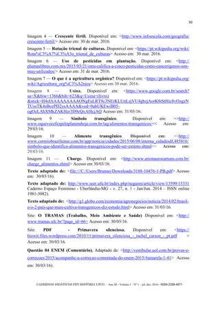 CADERNOS DIDÁTICOS PET HISTÓRIA UFCG - Ano III - Volume I – Nº 1 – jul./dez. 2016 - ISSN 2358-4971
50
Imagem 4 — Crescente fértil. Disponível em: <http://www.infoescola.com/geografia/
crescente-fertil/> Acesso em: 30 de mar. 2016.
Imagem 5 — Rotação trienal de culturas. Disponível em: <https://pt.wikipedia.org/wiki/
Rota%C3%A7%C3%A3o_trienal_de_culturas> Acesso em: 30 mar. 2016.
Imagem 6 — Uso de pesticidas em plantação. Disponível em: <http://
plumaslibres.com.mx/2015/03/21/oms-califica-a-cinco-pesticidas-como-cancerigenos-son-
muy-utilizados/> Acesso em: 31 de mar. 2016.
Imagem 7 — O que é a agricultura orgânica? Disponível em: <https://pt.wikipedia.org/
wiki/Agricultura_org%C3%A2nica> Acesso em 30 mar. 2016.
Imagem 8 — Usina. Disponível em: <https://www.google.com.br/search?
sa=X&biw=1366&bih=623&q=Usina+(livro)
&stick=H4sIAAAAAAAAAONgFuLRT9c3NErKLUnLzjVU4gbzjAorK8tStHic8vOzgzN
TUssTK4sBozPD2ysAAAA&ved=0ahUKEwiB05-
ogOzLAhXMkZAKHer3D9cQxA0IcjAQ Acesso em: 31/03/16.
Imagem 9 — Símbolo transgênico. Disponível em: >>http://
www.oquevocefezpeloplanetahoje.com.br/tag/alimentos-transgenicos/<< Acesso em:
29/03/16.
Imagem 10 — Alimento transgênico. Disponível em: >>http://
www.correiobraziliense.com.br/app/noticia/cidades/2015/06/08/interna_cidadesdf,485816/
simbolo-que-identifica-alimentos-transgenicos-pode-ser-extinto.shtml<< Acesso em:
29/03/16.
Imagem 11 — Charge. Disponível em: <http://www.arionaurocartuns.com.br/
charge_alimentos.shtml> Acesso em 30/03/16.
Texto adaptado de: <file:///C:/Users/Brunno/Downloads/3188-10476-1-PB.pdf> Acesso
em: 30/03/16).
Texto adaptado de: http://www.seer.ufu.br/index.php/neguem/article/view/13599/15331
Caderno Espaço Feminino - Uberlândia-MG - v. 27, n. 1 - Jan/Jun. 2014 – ISSN online
1981-3082).
Texto adaptado de: <http://g1.globo.com/economia/agronegocios/noticia/2014/02/brasil-
e-o-2-pais-que-mais-cultiva-transgenicos-diz-estudo.html> Acesso em: 31/03/16.
Site: O TRAMAS (Trabalho, Meio Ambiente e Saúde) Disponível em: <http://
www.tramas.ufc.br/?page_id=66> Acesso em: 30/03/16.
Site: PDF - Primavera silenciosa. Disponível em: <https://
biowit.files.wordpress.com/2010/11/primavera_silenciosa_-_rachel_carson_-_pt.pdf >
Acesso em: 30/03/16.
Questão 04 ENEM (Comentário). Adaptado de: <http://vestibular.uol.com.br/provas-e-
correcoes/2015/acompanhe-a-correcao-comentada-do-enem-2015/#amarela-1-41> Acesso
em: 30/03/16).
 