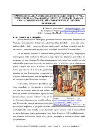 CADERNOS DIDÁTICOS PET HISTÓRIA UFCG - Ano III - Volume I – Nº 1 – jul./dez. 2016 - ISSN 2358-4971
51
Kézia Jaiane Porfírio da Silva ( keziajaiane@gmail.com)
Rayan Fernades Pereira (rayan.fernando.pereira.br@live.com)
Valber Nunes da Silva Mendes (valbermendes@live.com)
PARA COMEÇAR A HISTÓRIA
Atenas era uma cidade-estado grega que estava situada na parte central da Península da
Ática, a poucos quilômetros do mar Egeu. A história política dessa Pólis — como eram conhe-
cidas as cidades estado — passou por diversas transformações até chegar no cenário atual. Co-
mo entender essas mudanças dos problemas da antiguidade à atualidade? Veremos adiante.
Em um primeiro momento os atenienses foram governados por um rei (Monarquia) que
detinha grande poder e influência. Mas, com o tempo e por meio de guerras, este modelo foi
suplantado por uma oligarquia. Na oligarquia aqueles que eram ricos e bem-nascidos, ou seja,
os Eupátridas, governavam de acordo com seus interesses. Foi nesta época que a vida dos mais
pobres se tornou bem difícil: A escassez de terras
férteis, que estavam sob a posse dos governantes,
somada a um surto de crescimento populacional em-
pobreceu ainda mais grande parte da população. Fo-
me e escravidão por dividas eram constantes.
Escravizados, enfrentando dificuldades agrá-
rias e comandados por ricos que não se importavam
com eles, os atenienses apoiaram uma mudança na
forma de governo. Pisístrato tomou o poder da mão
dos aristocratas e assumiu ―o trono‖ como um tira-
no. O primeiro tirano governou visando melhorar a
vida da população, mas seus sucessores foram mani-
pulados pelos Eupátridas, o que gerou um clima de
insatisfação entre várias camadas sociais. Revoltado, o povo tomou o poder. É nesse contexto
em que a democracia surgiu. A democracia é uma forma de governo onde os cidadãos partici-
pam, direta ou indiretamente, das decisões políticas. A democracia ateniense era direta: A po-
pulação era livre
Imagem 1 disponível em: <
http://4.bp.blogspot.com/-KzqoVUfFV1E/
UUXz9j0ejaI/AAAAAAAAAFI/nTL-
XbgZALA/s1600/hh.jpg > Acesso em: 1 de
COMPETÊNCIA DE ÁREA 5: UTILIZAR OS CONHECIMENTOS HISTÓRICOS PARA
COMPREENDER E VALORIZAR OS FUNDAMENTOS DA CIDADANIA E DA DEMO-
CRACIA, FAVORECENDO UMA ATUAÇÃO CONSCIENTE DO INDIVÍDUO
NA SOCIEDADE.
 