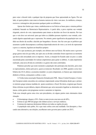 CADERNOS DIDÁTICOS PET HISTÓRIA UFCG - Ano III - Volume I – Nº 1 – jul./dez. 2016 - ISSN 2358-4971
52
para votar e discutir todo e qualquer tipo de proposta que fosse apresentada na Ágora. Por um
lado, só quem poderia votar eram os homens maiores de vinte e um anos. As mulheres, crianças,
escravos e estrangeiros não possuíam qualquer poder ou influência.
Apesar dos limites que vimos, estabeleceram-se na Grécia as bases para o sistema político
ocidental, baseado na Democracia Representativa. A partir dela, o povo exprime sua vontade
elegendo, através do voto, representantes para tomar as decisões em favor da maioria. Por isso
que o voto deve ser universal: para que todos os cidadãos possam exprimir a sua vontade, colo-
cando alguém capacitado que o represente. No entanto, parte significativa da população tem ven-
dido seu direito de escolha e decisão por barganhas e favores. Isto faz com que os políticos que
assumem o poder descumpram a confiança depositada através do voto e, ao invés de representar
o povo e a maioria, legislem em benefício próprio.
Foi o que aconteceu, por exemplo, nos últimos anos na Grécia. Há muitos anos o governo
grego gastou mais do que tinha, ano após ano as dívidas contraídas foram superiores ao montante
que havia sido arrecadado com os impostos. Assim, a situação foi ficando cada vez pior e a saída
encontrada pelas autoridades foi realizar empréstimos para quitar os débitos. A cada empréstimo
realizado, uma nova dívida era contraída e os gastos não eram controlados.
Podemos perceber que neste momento a população não participou das decisões, pois eram
os representantes, eleitos pelo povo, quem as tomavam. Resultado: em 2008, quando a crise imo-
biliária dos EUA afetou a economia mundial e os juros dispararam, os bancos que emprestaram
dinheiro a Grécia, começaram a cobrar, e caro.
A Troika (uma associação financeira formada pelo FMI, Banco Central Europeu e Comis-
são Europeia) ainda concordou em continuar emprestando somas bilionárias desde que o primei-
ro ministro grego tomasse medidas de ajuste econômico e fiscal. De início, exigiram que fossem
feitas reformas na previdência, depois afirmaram que seria necessário legalizar as demissões em
massa, cortar gastos com programas sociais e aumentar os impostos.
Toda essa situação gerou uma crise sem precedentes, eis alguns pontos mais alarmantes desta
situação:
 O desemprego chegou a 26%. Entre os mais jovens essa taxa era de 60%;
 Estima-se que 800 mil gregos não tinham acesso a serviços médicos;
 Centenas de empresas declararam falência em todas as regiões do país;
A população mais pobre, foi a que mais sofreu com esta realidade. Em desespero, e bus-
cando uma alternativa, nas eleições, escolheram outro governo para o poder em 2015,
 