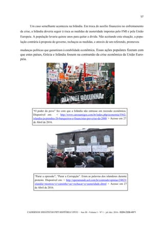 CADERNOS DIDÁTICOS PET HISTÓRIA UFCG - Ano III - Volume I – Nº 1 – jul./dez. 2016 - ISSN 2358-4971
57
Um caso semelhante aconteceu na Islândia. Em troca do auxílio financeiro no enfrentamento
da crise, a Islândia deveria seguir à risca as medidas de austeridade impostas pelo FMI e pela União
Europeia. A população levaria quinze anos para quitar a dívida. Não aceitando esta situação, a popu-
lação contrária à proposta do governo, rechaçou as medidas, e através de um referendo, promoveu
mudanças políticas que garantiram à estabilidade econômica. Essas ações populares fizeram com
que estes países, Grécia e Islândia fossem na contramão da crise econômica da União Euro-
peia.
―O poder do povo‖ fez com que a Islândia não entrasse em recessão econômica.
Disponível em: < http://www.carosamigos.com.br/index.php/economia/5562-
islandia-ja-prendeu-26-banqueiros-e-financistas-por-crise-de-2008 > Acesso em 27
de Abril de 2016.
―Parar a opressão‖; ―Parar a Corrupção‖. Eram as palavras dos islandeses durante
protesto. Disponível em: < http://operamundi.uol.com.br/conteudo/opiniao/24823/
islandia+mostrou+o+caminho+ao+rechacar+a+austeridade.shtml > Acesso em 27
de Abril de 2016.
 