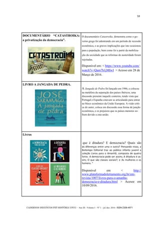 CADERNOS DIDÁTICOS PET HISTÓRIA UFCG - Ano III - Volume I – Nº 1 – jul./dez. 2016 - ISSN 2358-4971
59
DOCUMENTÁRIO ―CATASTROIKA:
a privatização da democracia‖.
O documentário Catastroika, demonstra como o go-
verno grego foi adentrando em um período de recessão
econômica, e as graves implicações que isto ocasionou
para a população, bem como foi a partir da mobiliza-
ção da sociedade que as reformas de austeridade foram
rejeitadas.
Disponível em: < https://www.youtube.com/
watch?v=Qam7h1jMIwI > Acesso em 28 de
Março de 2016.
LIVRO A JANGADA DE PEDRA.
A Jangada de Pedra foi lançado em 1986, e colocou
na metáfora da separação dos países ibéricos, uma
discussão presente naquele contexto, tendo vista que
Portugal e Espanha estavam se articulando para entrar
no bloco econômico da União Europeia. A visão críti-
ca do autor, coloca em discussão essa forma de junção
econômica, e os prejuízos que os países menores so-
frem devido a esta união.
Livros
que é ditadura? E democracia? Quais são
as diferenças entre uma e outra? Pensando nisso, a
Boitempo Editorial traz ao público infanto juvenil a
coleção Livros para o Amanhã, composta de quatro
livros: A democracia pode ser assim; A ditadura é as-
sim; O que são classes sociais?; e As mulheres e os
homens. “
Disponível em < http://
www.plataformadoletramento.org.br/em-
revista/1007/livros-para-o-amanha-
democracia-e-ditadura.html > Acesoe em
10/09/2016.
 