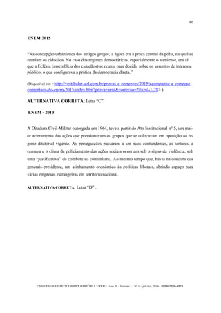 CADERNOS DIDÁTICOS PET HISTÓRIA UFCG - Ano III - Volume I – Nº 1 – jul./dez. 2016 - ISSN 2358-4971
60
ENEM 2015
―Na concepção urbanística dos antigos gregos, a ágora era a praça central da pólis, na qual se
reuniam os cidadãos. No caso dos regimes democráticos, especialmente o ateniense, era ali
que a Eclésia (assembleia dos cidadãos) se reunia para decidir sobre os assuntos de interesse
público, o que configurava a prática da democracia direta.‖
(Disponível em: <http://vestibular.uol.com.br/provas-e-correcoes/2015/acompanhe-a-correcao-
comentada-do-enem-2015/index.htm?prova=azul&correcao=2#azul-1-28> )
ALTERNATIVA CORRETA: Letra ―C‖.
ENEM - 2010
A Ditadura Civil-Militar outorgada em 1964, teve a partir do Ato Institucional n° 5, um mai-
or acirramento das ações que pressionavam os grupos que se colocavam em oposição ao re-
gime ditatorial vigente. As perseguições passaram a ser mais contundentes, as torturas, a
censura e o clima de policiamento das ações sociais ocorriam sob o signo da violência, sob
uma ―justificativa‖ de combate ao comunismo. Ao mesmo tempo que, havia na conduta dos
generais-presidente, um alinhamento econômico às políticas liberais, abrindo espaço para
várias empresas estrangeiras em território nacional.
ALTERNATIVA CORRETA: Letra ―D‖ .
 