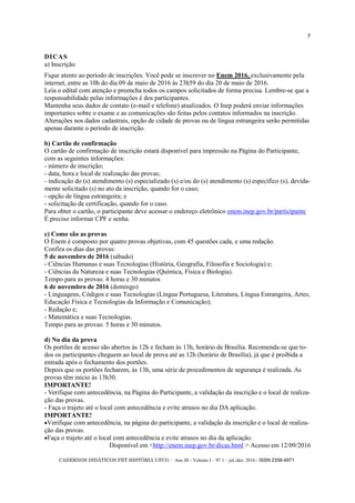 CADERNOS DIDÁTICOS PET HISTÓRIA UFCG - Ano III - Volume I – Nº 1 – jul./dez. 2016 - ISSN 2358-4971
7
DICAS
a) Inscrição
Fique atento ao período de inscrições. Você pode se inscrever no Enem 2016, exclusivamente pela
internet, entre as 10h do dia 09 de maio de 2016 às 23h59 do dia 20 de maio de 2016.
Leia o edital com atenção e preencha todos os campos solicitados de forma precisa. Lembre-se que a
responsabilidade pelas informações é dos participantes.
Mantenha seus dados de contato (e-mail e telefone) atualizados. O Inep poderá enviar informações
importantes sobre o exame e as comunicações são feitas pelos contatos informados na inscrição.
Alterações nos dados cadastrais, opção de cidade de provas ou de língua estrangeira serão permitidas
apenas durante o período de inscrição.
b) Cartão de confirmação
O cartão de confirmação de inscrição estará disponível para impressão na Página do Participante,
com as seguintes informações:
- número de inscrição;
- data, hora e local de realização das provas;
- indicação do (s) atendimento (s) especializado (s) e/ou do (s) atendimento (s) específico (s), devida-
mente solicitado (s) no ato da inscrição, quando for o caso;
- opção de língua estrangeira; e
- solicitação de certificação, quando for o caso.
Para obter o cartão, o participante deve acessar o endereço eletrônico enem.inep.gov.br/participante.
É preciso informar CPF e senha.
c) Como são as provas
O Enem é composto por quatro provas objetivas, com 45 questões cada, e uma redação.
Confira os dias das provas:
5 de novembro de 2016 (sábado)
- Ciências Humanas e suas Tecnologias (História, Geografia, Filosofia e Sociologia) e;
- Ciências da Natureza e suas Tecnologias (Química, Física e Biologia).
Tempo para as provas: 4 horas e 30 minutos
6 de novembro de 2016 (domingo)
- Linguagens, Códigos e suas Tecnologias (Língua Portuguesa, Literatura, Língua Estrangeira, Artes,
Educação Física e Tecnologias da Informação e Comunicação);
- Redação e;
- Matemática e suas Tecnologias.
Tempo para as provas: 5 horas e 30 minutos.
d) No dia da prova
Os portões de acesso são abertos às 12h e fecham às 13h, horário de Brasília. Recomenda-se que to-
dos os participantes cheguem ao local de prova até as 12h (horário de Brasília), já que é proibida a
entrada após o fechamento dos portões.
Depois que os portões fecharem, às 13h, uma série de procedimentos de segurança é realizada. As
provas têm início às 13h30.
IMPORTANTE!
- Verifique com antecedência, na Página do Participante, a validação da inscrição e o local de realiza-
ção das provas.
- Faça o trajeto até o local com antecedência e evite atrasos no dia DA aplicação.
IMPORTANTE!
Verifique com antecedência, na página do participante, a validação da inscrição e o local de realiza-
ção das provas.
Faça o trajeto até o local com antecedência e evite atrasos no dia da aplicação.
Disponível em <http://enem.inep.gov.br/dicas.html > Acesso em 12/09/2016
 