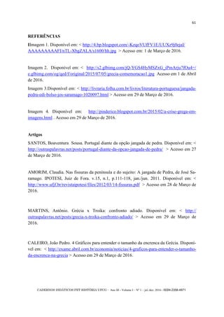 CADERNOS DIDÁTICOS PET HISTÓRIA UFCG - Ano III - Volume I – Nº 1 – jul./dez. 2016 - ISSN 2358-4971
61
REFERÊNCIAS
IImagem 1. Disponível em: < http://4.bp.blogspot.com/-KzqoVUfFV1E/UUXz9j0ejaI/
AAAAAAAAAFI/nTL-XbgZALA/s1600/hh.jpg > Acesso em: 1 de Março de 2016.
Imagem 2. Disponível em: < http://s2.glbimg.com/jQ-YGS4HyMSZxG_iPmArju7fOu4=/
e.glbimg.com/og/qed/f/original/2015/07/05/grecia-comemoracao1.jpg Acesso em 1 de Abril
de 2016.
Imagem 3.Disponível em: < http://livraria.folha.com.br/livros/literatura-portuguesa/jangada-
pedra-edi-bolso-jos-saramago-1020097.html > Acesso em 29 de Março de 2016.
Imagem 4. Disponível em: http://pinderico.blogspot.com.br/2015/02/a-crise-grega-em-
imagens.html . Acesso em 29 de Março de 2016.
Artigos
SANTOS, Boaventura Sousa. Portugal diante da opção jangada de pedra. Disponível em: <
http://outraspalavras.net/posts/portugal-diante-da-opcao-jangada-de-pedra/ > Acesso em 27
de Março de 2016.
AMORIM, Claudia. Nas fissuras da península e do sujeito: A jangada de Pedra, de José Sa-
ramago. IPOTESI, Juiz de Fora. v.15, n.1, p.111-118, jan./jun. 2011. Disponível em: <
http://www.ufjf.br/revistaipotesi/files/2012/03/14-fissuras.pdf > Acesso em 28 de Março de
2016.
MARTINS, Antônio. Grécia x Troika: confronto adiado. Disponível em: < http://
outraspalavras.net/posts/grecia-x-troika-confronto-adiado/ > Acesso em 29 de Março de
2016.
CALEIRO, João Pedro. 4 Gráficos para entender o tamanho da encrenca da Grécia. Disponí-
vel em: < http://exame.abril.com.br/economia/noticias/4-graficos-para-entender-o-tamanho-
da-encrenca-na-grecia > Acesso em 29 de Março de 2016.
 