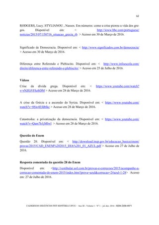 CADERNOS DIDÁTICOS PET HISTÓRIA UFCG - Ano III - Volume I – Nº 1 – jul./dez. 2016 - ISSN 2358-4971
62
RODGERS, Lucy. STYLIANOU , Nassos. Em números: como a crise piorou a vida dos gre-
gos. Disponível em: < http://www.bbc.com/portuguese/
noticias/2015/07/150716_situacao_grecia_rb > Acesso em 30 de Março de 2016.
Significado de Democracia. Disponível em: < http://www.significados.com.br/democracia/
> Acesso em 30 de Março de 2016.
Diferença entre Referendo e Plebiscito. Disponível em: < http://www.infoescola.com/
direito/diferenca-entre-referendo-e-plebiscito/ > Acesso em 25 de Julho de 2016.
Vídeos
Crise da dívida grega. Disponível em: < https://www.youtube.com/watch?
v=rNZGVFhzbDM > Acesso em 28 de Março de 2016.
A crise da Grécia e a ascensão do Syriza. Disponível em: < https://www.youtube.com/
watch?v=8Sw4Efdblkc > Acesso em 28 de Março de 2016.
Catastroika: a privatização da democracia. Disponível em: < https://www.youtube.com/
watch?v=Qam7h1jMIwI > Acesso em 28 de Março de 2016.
Questão do Enem
Questão 28: Disponível em: < http://download.inep.gov.br/educacao_basica/enem/
provas/2015/CAD_ENEM%202015_DIA%201_01_AZUL.pdf > Acesso em 27 de Julho de
2016.
Resposta comentada da questão 28 do Enem
Disponível em: <http://vestibular.uol.com.br/provas-e-correcoes/2015/acompanhe-a-
correcao-comentada-do-enem-2015/index.htm?prova=azul&correcao=2#azul-1-28> Acesso
em: 27 de Julho de 2016.
 