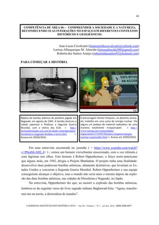 CADERNOS DIDÁTICOS PET HISTÓRIA UFCG - Ano III - Volume I – Nº 1 – jul./dez. 2016 - ISSN 2358-4971
63
COMPETÊNCIA DE ÁREA 06— COMPREENDER A SOCIEDADE E A NATUREZA,
RECONHECENDO SUAS INTERAÇÕES NO ESPAÇO EM DIFERENTES CONTEXTOS
HISTÓRICOS E GEOGRÁFICOS.
Jean Lucas Cavalcanti (Jeanmarinhocavalcanti@outlook.com)
Larissa Albuquerque M. Almeida (larissaalmeida380@gmail.com)
Roberta dos Santos Araújo (roberetinhasantos92@hotmail.com)
PARA COMEÇAR A HISTÓRIA
O personagem Homer Simpson, no desenho anima-
do, trabalha em uma usina de energia nuclear. Ele
segura um pedaço de material radioativo, de uma
maneira totalmente irresponsável. < http://
www.taringa.net/comunidades/
impacientes/2310492/Homero-simpson-energia-
nuclear-responsable.html >. Acesso em 29/03/2016.
Réplica da bomba atômica de plutônio jogada em
Nagasaki, em agosto de 1945. A bomba destruiu a
cidade japonesa e finalizou a Segunda Guerra
Mundial, com a vitória dos EUA. < http://
historiadomundo.uol.com.br/idade-contemporanea/
hiroshima-e-nagasaki-bombas-e-terror.htm >.
Acesso em 29/03/2016.
Em uma entrevista encontrada no youtube ( < https://www.youtube.com/watch?
v=P0eaMvAHI_4> ) , vemos um homem visivelmente emocionado, com a voz trêmula e
com lágrimas nos olhos. Este homem é Robert Oppenheimer, o físico norte-americano
que alguns atrás, em 1942, dirigiu o Projeto Manhattan. O projeto tinha uma finalidade:
desenvolver duas poderosas bombas atômicas, altamente destrutivas, que levariam os Es-
tados Unidos a vencerem a Segunda Guerra Mundial. Robert Oppenheimer e sua equipe
conseguiram alcançar o objetivo, mas o mundo não seria mais o mesmo depois da explo-
são das duas bombas atômicas, nas cidades de Hiroshima e Nagasaki, no Japão.
Na entrevista, Oppenheimer diz que, ao assistir a explosão das bombas atômicas,
lembrou-se do seguinte verso do livro sagrado indiano Baghawad-Gita: ―Agora, transfor-
mei-me na morte, a destruidora de mundos‖.
 