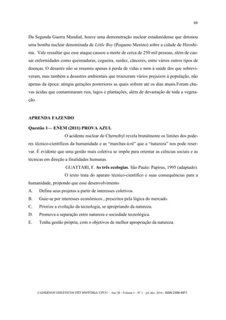 CADERNOS DIDÁTICOS PET HISTÓRIA UFCG - Ano III - Volume I – Nº 1 – jul./dez. 2016 - ISSN 2358-4971
69
Da Segunda Guerra Mundial, houve uma demonstração nuclear estadunidense que detonou
uma bomba nuclear denominada de Little Boy (Pequeno Menino) sobre a cidade de Hiroshi-
ma. Vale ressaltar que esse ataque causou a morte de cerca de 250 mil pessoas, além de cau-
sar enfermidades como queimaduras, cegueira, surdez, cânceres, entre vários outros tipos de
doenças. O desastre não se resumiu apenas à perda de vidas e nem à saúde dos que sobrevi-
veram, mas também a desastres ambientais que trouxeram vários prejuízos à população, não
apenas da época: atingiu gerações posteriores as quais sofrem até os dias atuais.Foram chu-
vas ácidas que contaminaram rios, lagos e plantações, além de devastação de toda a vegeta-
ção.
APRENDA FAZENDO
Questão 1— ENEM (2011) PROVA AZUL
O acidente nuclear de Chernobyl revela brutalmente os limites dos pode-
res técnico-científicos da humanidade e as ―marchas-à-ré‖ que a ―natureza‖ nos pode reser-
var. É evidente que uma gestão mais coletiva se impõe para orientar as ciências sociais e as
técnicas em direção a finalidades humanas.
GUATTARI, F. As três ecologias. São Paulo: Papirus, 1995 (adaptado).
O texto trata do aparato técnico-científico e suas consequências para a
humanidade, propondo que esse desenvolvimento
A. Defina seus projetos a partir de interesses coletivos.
B. Guie-se por interesses econômicos , prescritos pela lógica do mercado.
C. Priorize a evolução da tecnologia, se apropriando da natureza.
D. Promova a separação entre natureza e sociedade tecnológica.
E. Tenha gestão própria, com o objetivos de melhor apropriação da natureza.
 