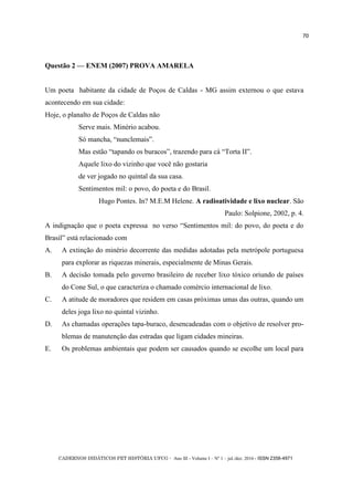 CADERNOS DIDÁTICOS PET HISTÓRIA UFCG - Ano III - Volume I – Nº 1 – jul./dez. 2016 - ISSN 2358-4971
70
Questão 2 — ENEM (2007) PROVA AMARELA
Um poeta habitante da cidade de Poços de Caldas - MG assim externou o que estava
acontecendo em sua cidade:
Hoje, o planalto de Poços de Caldas não
Serve mais. Minério acabou.
Só mancha, ―nunclemais‖.
Mas estão ―tapando os buracos‖, trazendo para cá ―Torta II‖.
Aquele lixo do vizinho que você não gostaria
de ver jogado no quintal da sua casa.
Sentimentos mil: o povo, do poeta e do Brasil.
Hugo Pontes. In? M.E.M Helene. A radioatividade e lixo nuclear. São
Paulo: Solpione, 2002, p. 4.
A indignação que o poeta expressa no verso ―Sentimentos mil: do povo, do poeta e do
Brasil‖ está relacionado com
A. A extinção do minério decorrente das medidas adotadas pela metrópole portuguesa
para explorar as riquezas minerais, especialmente de Minas Gerais.
B. A decisão tomada pelo governo brasileiro de receber lixo tóxico oriundo de países
do Cone Sul, o que caracteriza o chamado comércio internacional de lixo.
C. A atitude de moradores que residem em casas próximas umas das outras, quando um
deles joga lixo no quintal vizinho.
D. As chamadas operações tapa-buraco, desencadeadas com o objetivo de resolver pro-
blemas de manutenção das estradas que ligam cidades mineiras.
E. Os problemas ambientais que podem ser causados quando se escolhe um local para
 