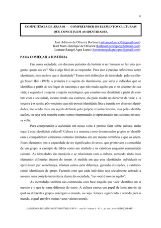 CADERNOS DIDÁTICOS PET HISTÓRIA UFCG - Ano III - Volume I – Nº 1 – jul./dez. 2016 - ISSN 2358-4971
8
COMPETÊNCIA DE ÁREA 01 — COMPREENDER OS ELEMENTOS CULTURAIS
QUE CONSTITUEM AS IDENTIDADES.
José Adriano de Oliveira Barbosa (adrianoolivera33@gmail.com)
Karl Marx Henrique de Oliveira (karlmarxhenrique@hotmail.com)
Lorrane Rangel Agra Lopes (lorranerangelagralopes@gmail.com)
Em nossa sociedade, em diversos períodos da história o ser humano se fez esta per-
gunta: quem sou eu? Não é algo fácil de se responder. Para isso é preciso refletirmos sobre
identidade, mas então o que é identidade? Temos três definições de identidade pelo sociólo-
go Stuart Hall (1992): a primeira é o sujeito do iluminismo, que seria o individuo que se
identifica a partir do seu lugar de nascença e que não muda aquilo que é no decorrer de sua
vida; a segunda é o sujeito o sujeito sociológico, que constrói sua identidade a partir do con-
tato com a sociedade, mesmo tendo sua essência, ela pode mudar no decorrer da vida; e a
terceira é o sujeito pós-moderno que não possui identidade fixa e transita em diversas identi-
dades, não sendo mais um sujeito definido pelo próprio reconhecimento, mas pelas identifi-
cações, ou seja pela maneira como somos interpretados e representados nas culturas em nos-
sa volta.
Para compreender a sociedade em nossa volta é preciso falar sobre cultura, então
oque é essa identidade cultural? Cultura é a maneira como determinados grupos se identifi-
cam e compartilham elementos culturais limitados em um mesmo território e que os unem.
Esses elementos tem a capacidade de ter significados diversos, que promovem a comunhão
de um grupo, a exemplo da bíblia como um símbolo e os católicos enquanto comunidade
cultural. As identidades são mutáveis e se relacionam com a cultura, somando ainda mais
elementos diferentes através do tempo. A medida em que essa identidades individuais se
aproximam por semelhança, afastam outros pela diferença, gerando distinções, e estabele-
cendo identidades de grupo. Fazendo com que cada indivíduo seja socialmente cobrado a
assumir uma posição indentitária diante da sociedade, ―ou você é isso ou aquilo‖.
As identidades também são construídas com base naquilo que você identifica em si
mesmo e o que te torna diferente do outro. A cultura exerce um papel de lente através da
qual os diferentes grupos enxergam o mundo, ou seja, fornece significado e sentido para o
mundo, o qual envolve muitas vezes valores morais.
PARA COMEÇAR A HISTÓRIA
 