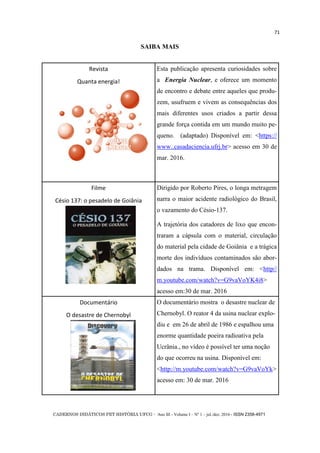CADERNOS DIDÁTICOS PET HISTÓRIA UFCG - Ano III - Volume I – Nº 1 – jul./dez. 2016 - ISSN 2358-4971
71
SAIBA MAIS
Revista
Quanta energia!
Esta publicação apresenta curiosidades sobre
a Energia Nuclear, e oferece um momento
de encontro e debate entre aqueles que produ-
zem, usufruem e vivem as consequências dos
mais diferentes usos criados a partir dessa
grande força contida em um mundo muito pe-
queno. (adaptado) Disponível em: <https://
www..casadaciencia.ufrj.br> acesso em 30 de
mar. 2016.
Filme
Césio 137: o pesadelo de Goiânia
Dirigido por Roberto Pires, o longa metragem
narra o maior acidente radiológico do Brasil,
o vazamento do Césio-137.
A trajetória dos catadores de lixo que encon-
traram a cápsula com o material, circulação
do material pela cidade de Goiânia e a trágica
morte dos indivíduos contaminados são abor-
dados na trama. Disponível em: <http//
m.youtube.com/watch?v=G9vaVoYK4i8>
acesso em:30 de mar. 2016
Documentário
O desastre de Chernobyl
O documentário mostra o desastre nuclear de
Chernobyl. O reator 4 da usina nuclear explo-
diu e em 26 de abril de 1986 e espalhou uma
enorme quantidade poeira radioativa pela
Ucrânia., no vídeo é possível ter uma noção
do que ocorreu na usina. Disponível em:
<http://m.youtube.com/watch?v=G9vaVoYk>
acesso em: 30 de mar. 2016
 