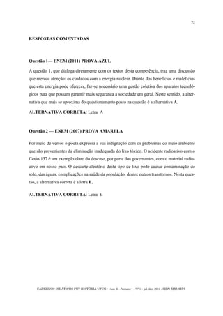 CADERNOS DIDÁTICOS PET HISTÓRIA UFCG - Ano III - Volume I – Nº 1 – jul./dez. 2016 - ISSN 2358-4971
72
RESPOSTAS COMENTADAS
Questão 1— ENEM (2011) PROVA AZUL
A questão 1, que dialoga diretamente com os textos desta competência, traz uma discussão
que merece atenção: os cuidados com a energia nuclear. Diante dos benefícios e malefícios
que esta energia pode oferecer, faz-se necessário uma gestão coletiva dos aparatos tecnoló-
gicos para que possam garantir mais segurança à sociedade em geral. Neste sentido, a alter-
nativa que mais se aproxima do questionamento posto na questão é a alternativa A.
ALTERNATIVA CORRETA: Letra A
Questão 2 — ENEM (2007) PROVA AMARELA
Por meio de versos o poeta expressa a sua indignação com os problemas do meio ambiente
que são provenientes da eliminação inadequada do lixo tóxico. O acidente radioativo com o
Césio-137 é um exemplo claro do descaso, por parte dos governantes, com o material radio-
ativo em nosso país. O descarte aleatório deste tipo de lixo pode causar contaminação do
solo, das águas, complicações na saúde da população, dentre outros transtornos. Nesta ques-
tão, a alternativa correta é a letra E.
ALTERNATIVA CORRETA: Letra E
 