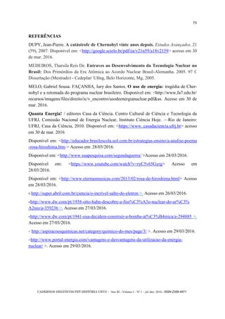 CADERNOS DIDÁTICOS PET HISTÓRIA UFCG - Ano III - Volume I – Nº 1 – jul./dez. 2016 - ISSN 2358-4971
73
REFERÊNCIAS
DUPY, Jean-Pierre. A catástrofe de Chernobyl vinte anos depois. Estudos Avançados. 21
(59), 2007. Disponível em: <http://google.scielo.br/pdf/ea/v21n59/a18v2159> acesso em 30
de mar. 2016.
MEDEIROS, Tharsila Reis De. Entraves ao Desenvolvimento da Tecnologia Nuclear no
Brasil: Dos Primórdios da Era Atômica ao Acordo Nuclear Brasil-Alemanha. 2005. 97 f.
Dissertação (Mestrado) - Cedeplar/ Ufmg, Belo Horizonte, Mg, 2005.
MELO, Gabriel Sousa. FAÇANHA, Iury dos Santos. O uso de energia: tragédia de Cher-
nobyl e a retomada do programa nuclear brasileiro. Disponível em: <http://www,fa7.edu.br/
recursos/imagens/files/direito/ic/v_encontro/usodeenergianuclear.pdf&as. Acesso em 30 de
mar. 2016.
Quanta Energia! / editores Casa da Ciência. Centro Cultural de Ciência e Tecnologia da
UFRJ, Comissão Nacional de Energia Nuclear, Instituto Ciência Hoje. —Rio de Janeiro:
UFRJ, Casa da Ciência, 2010. Disponível em: <https://www..casadaciencia.ufrj.br> acesso
em 30 de mar. 2016
Disponível em: <http://educador.brasilescola.uol.com.br/estrategias-ensino/a-analise-poema
-rosa-hiroshima.htm > Acesso em: 28/03/2016.
Disponível em: <http://www.suapesquisa.com/segundaguerra/ >Acesso em 28/03/2016.
Disponível em: <https://www.youtube.com/watch?v=ryC5v65Gyrg> Acesso em
28/03/2016.
Disponível em: <http://www.eternasmusicas.com/2013/02/rosa-de-hiroshima.html> Acesso
em 28/03/2016.
< http://super.abril.com.br/ciencia/o-incrivel-salto-do-eletron >. Acesso em 26/03/2016.
<http://www.dw.com/pt/1938-otto-hahn-descobre-a-fiss%C3%A3o-nuclear-do-ur%C3%
A2nio/a-359236 >. Acesso em 27/03/2016.
<http://www.dw.com/pt/1941-eua-decidem-construir-a-bomba-at%C3%B4mica/a-294885 >.
Acesso em 27/03/2016.
< http://aspiracoesquimicas.net/category/quimico-do-mes/page/3/ >. Acesso em 29/03/2016.
<http://www.portal-energia.com/vantagens-e-desvantagens-da-utilizacao-da-energia-
nuclear/ >. Acesso em 29/03/2016.
 