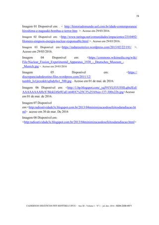 CADERNOS DIDÁTICOS PET HISTÓRIA UFCG - Ano III - Volume I – Nº 1 – jul./dez. 2016 - ISSN 2358-4971
74
Imagem 01 Disponível em: . < http://historiadomundo.uol.com.br/idade-contemporanea/
hiroshima-e-nagasaki-bombas-e-terror.htm >. Acesso em 29/03/2016.
Imagem 02 Disponível em: <http://www.taringa.net/comunidades/impacientes/2310492/
Homero-simpson-energia-nuclear-responsable.html >. Acesso em 29/03/2016.
Imagem 03 Disponível em:<https://radaresoterico.wordpress.com/2013/02/22/191/ >.
Acesso em 29/03/2016.
Imagem 04 Disponível em: <https://commons.wikimedia.org/wiki/
File:Nuclear_Fission_Experimental_Apparatus_1938_-_Deutsches_Museum_-
_Munich.jpg >. Acesso em 29/03/2016
Imagem 05 Disponível em: <https://
discrepanciadodesstino.files.wordpress.com/2011/12/
tumblr_lx1jrcxnkh1qfndy0o1_500.jpg . Acesso em 01 de mai. de 2016.
Imagem 06 Disponível em: <http://1.bp.blogspot.com/_yq591VLFI/UFHLq8nJEeI/
AAAAAAAAHzY/MckLbSr0UaE/s640/C%25C3%25A9sio-137-300x226.jpg>Acesso
em 01 de mai. de 2016.
Imagem 07 Disponível
em:<http:radioatividade3e.blogspot.com.br/2013/04minimizacaodosefeitosdaradiacao.ht
ml> acesso em 30 de mar. De 2016
Imagem 08 Disponível em:
<http:radioatividade3e.blogspot.com.br/2013/04minimizacaodosefeitosdaradiacao.html>
 