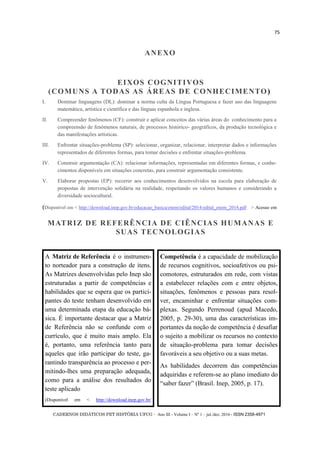 CADERNOS DIDÁTICOS PET HISTÓRIA UFCG - Ano III - Volume I – Nº 1 – jul./dez. 2016 - ISSN 2358-4971
75
EIXOS COGNITIVOS
(COMUNS A TODAS AS ÁREAS DE CONHECIMENTO)
I. Dominar linguagens (DL): dominar a norma culta da Língua Portuguesa e fazer uso das linguagens
matemática, artística e científica e das línguas espanhola e inglesa.
II. Compreender fenômenos (CF): construir e aplicar conceitos das várias áreas do conhecimento para a
compreensão de fenômenos naturais, de processos histórico- geográficos, da produção tecnológica e
das manifestações artísticas.
III. Enfrentar situações-problema (SP): selecionar, organizar, relacionar, interpretar dados e informações
representados de diferentes formas, para tomar decisões e enfrentar situações-problema.
IV. Construir argumentação (CA): relacionar informações, representadas em diferentes formas, e conhe-
cimentos disponíveis em situações concretas, para construir argumentação consistente.
V. Elaborar propostas (EP): recorrer aos conhecimentos desenvolvidos na escola para elaboração de
propostas de intervenção solidária na realidade, respeitando os valores humanos e considerando a
diversidade sociocultural.
(Disponível em < http://download.inep.gov.br/educacao_basica/enem/edital/2014/edital_enem_2014.pdf > Acesso em
MATRIZ DE REFERÊNCIA DE CIÊNCIAS HUMANAS E
SUAS TECNOLOGIAS
ANEXO
A Matriz de Referência é o instrumen-
to norteador para a construção de itens.
As Matrizes desenvolvidas pelo Inep são
estruturadas a partir de competências e
habilidades que se espera que os partici-
pantes do teste tenham desenvolvido em
uma determinada etapa da educação bá-
sica. É importante destacar que a Matriz
de Referência não se confunde com o
currículo, que é muito mais amplo. Ela
é, portanto, uma referência tanto para
aqueles que irão participar do teste, ga-
rantindo transparência ao processo e per-
mitindo-lhes uma preparação adequada,
como para a análise dos resultados do
teste aplicado
(Disponível em < http://download.inep.gov.br/
Competência é a capacidade de mobilização
de recursos cognitivos, socioafetivos ou psi-
comotores, estruturados em rede, com vistas
a estabelecer relações com e entre objetos,
situações, fenômenos e pessoas para resol-
ver, encaminhar e enfrentar situações com-
plexas. Segundo Perrenoud (apud Macedo,
2005, p. 29-30), uma das características im-
portantes da noção de competência é desafiar
o sujeito a mobilizar os recursos no contexto
de situação-problema para tomar decisões
favoráveis a seu objetivo ou a suas metas.
As habilidades decorrem das competências
adquiridas e referem-se ao plano imediato do
―saber fazer‖ (Brasil. Inep, 2005, p. 17).
 