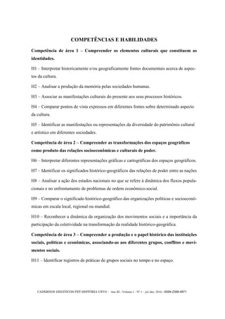 CADERNOS DIDÁTICOS PET HISTÓRIA UFCG - Ano III - Volume I – Nº 1 – jul./dez. 2016 - ISSN 2358-4971
COMPETÊNCIAS E HABILIDADES
Competência de área 1 – Compreender os elementos culturais que constituem as
identidades.
H1 – Interpretar historicamente e/ou geograficamente fontes documentais acerca de aspec-
tos da cultura.
H2 – Analisar a produção da memória pelas sociedades humanas.
H3 – Associar as manifestações culturais do presente aos seus processos históricos.
H4 – Comparar pontos de vista expressos em diferentes fontes sobre determinado aspecto
da cultura.
H5 – Identificar as manifestações ou representações da diversidade do patrimônio cultural
e artístico em diferentes sociedades.
Competência de área 2 – Compreender as transformações dos espaços geográficos
como produto das relações socioeconômicas e culturais de poder.
H6 – Interpretar diferentes representações gráficas e cartográficas dos espaços geográficos.
H7 – Identificar os significados histórico-geográficos das relações de poder entre as nações
H8 – Analisar a ação dos estados nacionais no que se refere à dinâmica dos fluxos popula-
cionais e no enfrentamento de problemas de ordem econômico-social.
H9 – Comparar o significado histórico-geográfico das organizações políticas e socioeconô-
micas em escala local, regional ou mundial.
H10 – Reconhecer a dinâmica da organização dos movimentos sociais e a importância da
participação da coletividade na transformação da realidade histórico-geográfica.
Competência de área 3 – Compreender a produção e o papel histórico das instituições
sociais, políticas e econômicas, associando-as aos diferentes grupos, conflitos e movi-
mentos sociais.
H11 – Identificar registros de práticas de grupos sociais no tempo e no espaço.
 
