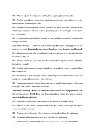 CADERNOS DIDÁTICOS PET HISTÓRIA UFCG - Ano III - Volume I – Nº 1 – jul./dez. 2016 - ISSN 2358-4971
77
H12 – Analisar o papel da justiça como instituição na organização das sociedades.
H13 – Analisar a atuação dos movimentos sociais que contribuíram para mudanças ou ruptu-
ras em processos de disputa pelo poder.
H14 – Comparar diferentes pontos de vista, presentes em textos analíticos e interpretativos,
sobre situação ou fatos de natureza histórico-geográfica acerca das instituições sociais, políti-
cas e econômicas.
H15 – Avaliar criticamente conflitos culturais, sociais, políticos, econômicos ou ambientais
ao longo da história.
Competência de área 4 – Entender as transformações técnicas e tecnológicas e seu im-
pacto nos processos de produção, no desenvolvimento do conhecimento e na vida social.
H16 – Identificar registros sobre o papel das técnicas e tecnologias na organização do traba-
lho e/ou da vida social.
H17 – Analisar fatores que explicam o impacto das novas tecnologias no processo de territo-
rialização da produção.
H18 – Analisar diferentes processos de produção ou circulação de riquezas e suas implica-
ções socioespaciais.
H19 – Reconhecer as transformações técnicas e tecnológicas que determinam as várias for-
mas de uso e apropriação dos espaços rural e urbano.
H20 – Selecionar argumentos favoráveis ou contrários às modificações impostas pelas novas
tecnologias à vida social e ao mundo do trabalho.
Competência de área 5 – Utilizar os conhecimentos históricos para compreender e valo-
rizar os fundamentos da cidadania e da democracia, favorecendo uma atuação consci-
ente do indivíduo na sociedade.
H21 – Identificar o papel dos meios de comunicação na construção da vida social.
H22 – Analisar as lutas sociais e conquistas obtidas no que se refere às mudanças nas legisla-
ções ou nas políticas públicas.
H23 – Analisar a importância dos valores éticos na estruturação política das sociedades.
H24 – Relacionar cidadania e democracia na organização das sociedades.
 