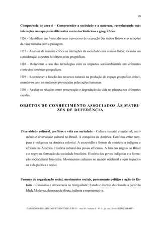 CADERNOS DIDÁTICOS PET HISTÓRIA UFCG - Ano III - Volume I – Nº 1 – jul./dez. 2016 - ISSN 2358-4971
78
Competência de área 6 – Compreender a sociedade e a natureza, reconhecendo suas
interações no espaço em diferentes contextos históricos e geográficos.
H26 – Identificar em fontes diversas o processo de ocupação dos meios físicos e as relações
da vida humana com a paisagem.
H27 – Analisar de maneira crítica as interações da sociedade com o meio físico, levando em
consideração aspectos históricos e/ou geográficos.
H28 – Relacionar o uso das tecnologias com os impactos socioambientais em diferentes
contextos histórico-geográficos.
H29 – Reconhecer a função dos recursos naturais na produção do espaço geográfico, relaci-
onando-os com as mudanças provocadas pelas ações humanas.
H30 – Avaliar as relações entre preservação e degradação da vida no planeta nas diferentes
escalas.
OBJETOS DE CONHECIMENTO ASSOCIADOS ÀS MATRI-
ZES DE REFERÊNCIA
Diversidade cultural, conflitos e vida em sociedade – Cultura material e imaterial; patri-
mônio e diversidade cultural no Brasil. A conquista da América. Conflitos entre euro-
peus e indígenas na América colonial. A escravidão e formas de resistência indígena e
africana na América. História cultural dos povos africanos. A luta dos negros no Brasil
e o negro na formação da sociedade brasileira. História dos povos indígenas e a forma-
ção sociocultural brasileira. Movimentos culturais no mundo ocidental e seus impactos
na vida política e social.
Formas de organização social, movimentos sociais, pensamento político e ação do Es-
tado – Cidadania e democracia na Antiguidade; Estado e direitos do cidadão a partir da
Idade Moderna; democracia direta, indireta e representativa.
 