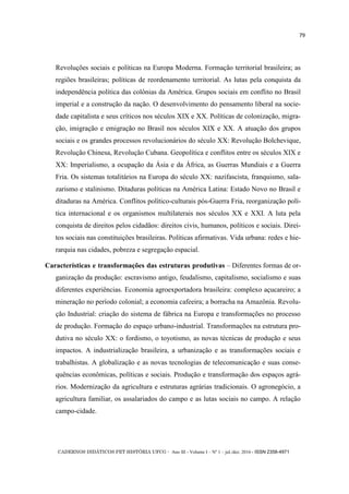 CADERNOS DIDÁTICOS PET HISTÓRIA UFCG - Ano III - Volume I – Nº 1 – jul./dez. 2016 - ISSN 2358-4971
79
Revoluções sociais e políticas na Europa Moderna. Formação territorial brasileira; as
regiões brasileiras; políticas de reordenamento territorial. As lutas pela conquista da
independência política das colônias da América. Grupos sociais em conflito no Brasil
imperial e a construção da nação. O desenvolvimento do pensamento liberal na socie-
dade capitalista e seus críticos nos séculos XIX e XX. Políticas de colonização, migra-
ção, imigração e emigração no Brasil nos séculos XIX e XX. A atuação dos grupos
sociais e os grandes processos revolucionários do século XX: Revolução Bolchevique,
Revolução Chinesa, Revolução Cubana. Geopolítica e conflitos entre os séculos XIX e
XX: Imperialismo, a ocupação da Ásia e da África, as Guerras Mundiais e a Guerra
Fria. Os sistemas totalitários na Europa do século XX: nazifascista, franquismo, sala-
zarismo e stalinismo. Ditaduras políticas na América Latina: Estado Novo no Brasil e
ditaduras na América. Conflitos político-culturais pós-Guerra Fria, reorganização polí-
tica internacional e os organismos multilaterais nos séculos XX e XXI. A luta pela
conquista de direitos pelos cidadãos: direitos civis, humanos, políticos e sociais. Direi-
tos sociais nas constituições brasileiras. Políticas afirmativas. Vida urbana: redes e hie-
rarquia nas cidades, pobreza e segregação espacial.
Características e transformações das estruturas produtivas – Diferentes formas de or-
ganização da produção: escravismo antigo, feudalismo, capitalismo, socialismo e suas
diferentes experiências. Economia agroexportadora brasileira: complexo açucareiro; a
mineração no período colonial; a economia cafeeira; a borracha na Amazônia. Revolu-
ção Industrial: criação do sistema de fábrica na Europa e transformações no processo
de produção. Formação do espaço urbano-industrial. Transformações na estrutura pro-
dutiva no século XX: o fordismo, o toyotismo, as novas técnicas de produção e seus
impactos. A industrialização brasileira, a urbanização e as transformações sociais e
trabalhistas. A globalização e as novas tecnologias de telecomunicação e suas conse-
quências econômicas, políticas e sociais. Produção e transformação dos espaços agrá-
rios. Modernização da agricultura e estruturas agrárias tradicionais. O agronegócio, a
agricultura familiar, os assalariados do campo e as lutas sociais no campo. A relação
campo-cidade.
 