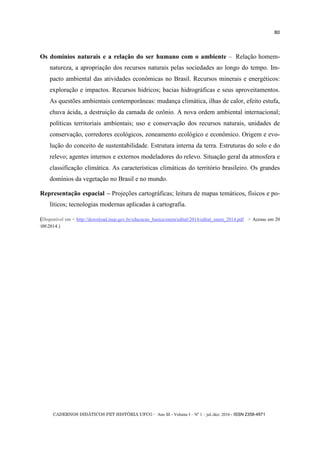 CADERNOS DIDÁTICOS PET HISTÓRIA UFCG - Ano III - Volume I – Nº 1 – jul./dez. 2016 - ISSN 2358-4971
80
Os domínios naturais e a relação do ser humano com o ambiente – Relação homem-
natureza, a apropriação dos recursos naturais pelas sociedades ao longo do tempo. Im-
pacto ambiental das atividades econômicas no Brasil. Recursos minerais e energéticos:
exploração e impactos. Recursos hídricos; bacias hidrográficas e seus aproveitamentos.
As questões ambientais contemporâneas: mudança climática, ilhas de calor, efeito estufa,
chuva ácida, a destruição da camada de ozônio. A nova ordem ambiental internacional;
políticas territoriais ambientais; uso e conservação dos recursos naturais, unidades de
conservação, corredores ecológicos, zoneamento ecológico e econômico. Origem e evo-
lução do conceito de sustentabilidade. Estrutura interna da terra. Estruturas do solo e do
relevo; agentes internos e externos modeladores do relevo. Situação geral da atmosfera e
classificação climática. As características climáticas do território brasileiro. Os grandes
domínios da vegetação no Brasil e no mundo.
Representação espacial – Projeções cartográficas; leitura de mapas temáticos, físicos e po-
líticos; tecnologias modernas aplicadas à cartografia.
(Disponível em < http://download.inep.gov.br/educacao_basica/enem/edital/2014/edital_enem_2014.pdf > Acesso em 20
082014.)
 