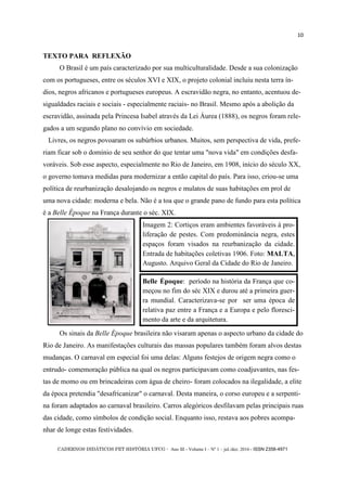 CADERNOS DIDÁTICOS PET HISTÓRIA UFCG - Ano III - Volume I – Nº 1 – jul./dez. 2016 - ISSN 2358-4971
10
TEXTO PARA REFLEXÃO
O Brasil é um país caracterizado por sua multiculturalidade. Desde a sua colonização
com os portugueses, entre os séculos XVI e XIX, o projeto colonial incluiu nesta terra ín-
dios, negros africanos e portugueses europeus. A escravidão negra, no entanto, acentuou de-
sigualdades raciais e sociais - especialmente raciais- no Brasil. Mesmo após a abolição da
escravidão, assinada pela Princesa Isabel através da Lei Áurea (1888), os negros foram rele-
gados a um segundo plano no convívio em sociedade.
Livres, os negros povoaram os subúrbios urbanos. Muitos, sem perspectiva de vida, prefe-
riam ficar sob o domínio de seu senhor do que tentar uma "nova vida" em condições desfa-
voráveis. Sob esse aspecto, especialmente no Rio de Janeiro, em 1908, início do século XX,
o governo tomava medidas para modernizar a então capital do país. Para isso, criou-se uma
política de reurbanização desalojando os negros e mulatos de suas habitações em prol de
uma nova cidade: moderna e bela. Não é a toa que o grande pano de fundo para esta política
é a Belle Époque na França durante o séc. XIX.
Os sinais da Belle Époque brasileira não visaram apenas o aspecto urbano da cidade do
Rio de Janeiro. As manifestações culturais das massas populares também foram alvos destas
mudanças. O carnaval em especial foi uma delas: Alguns festejos de origem negra como o
entrudo- comemoração pública na qual os negros participavam como coadjuvantes, nas fes-
tas de momo ou em brincadeiras com água de cheiro- foram colocados na ilegalidade, a elite
da época pretendia "desafricanizar" o carnaval. Desta maneira, o corso europeu e a serpenti-
na foram adaptados ao carnaval brasileiro. Carros alegóricos desfilavam pelas principais ruas
das cidade, como símbolos de condição social. Enquanto isso, restava aos pobres acompa-
nhar de longe estas festividades.
Imagem 2: Cortiços eram ambientes favoráveis à pro-
liferação de pestes. Com predominância negra, estes
espaços foram visados na reurbanização da cidade.
Entrada de habitações coletivas 1906. Foto: MALTA,
Augusto. Arquivo Geral da Cidade do Rio de Janeiro.
Belle Époque: período na história da França que co-
meçou no fim do séc XIX e durou até a primeira guer-
ra mundial. Caracterizava-se por ser uma época de
relativa paz entre a França e a Europa e pelo floresci-
mento da arte e da arquitetura.
 