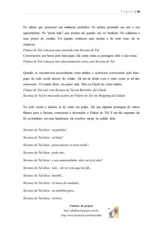 P á g i n a | 10
Contatos do projeto:
http://pibidbar.blogspot.com.br/
http://www.facebook.com/ProjetoBar
Os atletas que postavam sua malhação periódica. Os artistas postando sua arte e seu
egocentrismo. Os “posta tudo” que postam até quando vão ao banheiro. Os culinários e
seus pratos de comida. Foi quando conheceu uma menina e de todo resto ele se
esqueceu.
Fulano de Tal começou uma amizade com Sicrana de Tal
Conversavam por horas pelo bate-papo. Ela curtia todas as postagens dele e vice-versa.
Fulano de Tal começou um relacionamento sério com Sicrana de Tal
Quando se encontravam pessoalmente eram tímidos e acabavam conversando pelo bate-
papo da rede social através do celular. Ali um de frente com o outro como se ali não
estivessem. O contato físico era quase nulo. Mas os Check-ins eram muitos.
Fulano de Tal está com Sicrana de Tal em Barzinho da Cidade
Sicrana de Tal foi marcada na foto de Fulano de Tal em Shopping da Cidade
Na rede social o namoro ia de vento em polpa. Até que algumas postagens de outros
fulanos para a Sicrana começaram a incomodar o Fulano de Tal. E um dia enquanto ela
foi ao banheiro em uma lanchonete ele resolveu mexer no celular dela.
Sicrano de Tal disse: oi gatinha!
Sicrana de Tal disse: oi lindo!
Sicrano de Tal disse: posso passar ai mais tarde?
Sicrana de Tal disse: pode sim...
Sicrano de Tal disse: e seu namoradinho, não vai tá aí não?
Sicrana de Tal disse: não... ele só vem aqui no fds...
Sicrano de Tal disse: humblz...
Sicrana de Tal disse: tô louca de saudade...
Sicrano de Tal disse: eu também gata...
Sicrana de Tal disse: rsrsrsrs
 