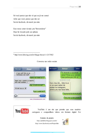 P á g i n a | 12
Contatos do projeto:
http://pibidbar.blogspot.com.br/
http://www.facebook.com/ProjetoBar
Só você parece que não vê que eu já me cansei
Acho que você, parece que não sei
Sai do facebook, dá moral pra mim
Esse nosso amor tá mais pra "foreveralone"
Hoje fui trocado pelo seu iphone
Sai do facebook, dá moral pra mim
____________________________
6 http://www.kboing.com.br/thiago-brava/1-1217582/
Conversa nas redes sociais
YouTube é um site que permite que seus usuários
carreguem e compartilhem vídeos em formato digital. Foi
 