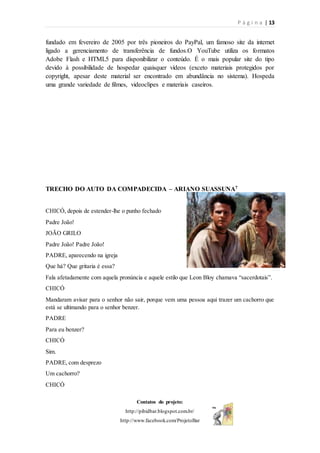 P á g i n a | 13
Contatos do projeto:
http://pibidbar.blogspot.com.br/
http://www.facebook.com/ProjetoBar
fundado em fevereiro de 2005 por três pioneiros do PayPal, um famoso site da internet
ligado a gerenciamento de transferência de fundos.O YouTube utiliza os formatos
Adobe Flash e HTML5 para disponibilizar o conteúdo. É o mais popular site do tipo
devido à possibilidade de hospedar quaisquer vídeos (exceto materiais protegidos por
copyright, apesar deste material ser encontrado em abundância no sistema). Hospeda
uma grande variedade de filmes, videoclipes e materiais caseiros.
TRECHO DO AUTO DA COMPADECIDA – ARIANO SUASSUNA7
CHICÓ, depois de estender-lhe o punho fechado
Padre João!
JOÃO GRILO
Padre João! Padre João!
PADRE, aparecendo na igreja
Que há? Que gritaria é essa?
Fala afetadamente com aquela pronúncia e aquele estilo que Leon Bloy chamava “sacerdotais”.
CHICÓ
Mandaram avisar para o senhor não sair, porque vem uma pessoa aqui trazer um cachorro que
está se ultimando para o senhor benzer.
PADRE
Para eu benzer?
CHICÓ
Sim.
PADRE, com desprezo
Um cachorro?
CHICÓ
 