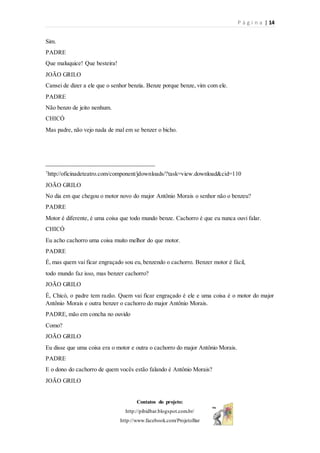 P á g i n a | 14
Contatos do projeto:
http://pibidbar.blogspot.com.br/
http://www.facebook.com/ProjetoBar
Sim.
PADRE
Que maluquice! Que besteira!
JOÃO GRILO
Cansei de dizer a ele que o senhor benzia. Benze porque benze, vim com ele.
PADRE
Não benzo de jeito nenhum.
CHICÓ
Mas padre, não vejo nada de mal em se benzer o bicho.
__________________________________
7
http://oficinadeteatro.com/component/jdownloads/?task=view.download&cid=110
JOÃO GRILO
No dia em que chegou o motor novo do major Antônio Morais o senhor não o benzeu?
PADRE
Motor é diferente, é uma coisa que todo mundo benze. Cachorro é que eu nunca ouvi falar.
CHICÓ
Eu acho cachorro uma coisa muito melhor do que motor.
PADRE
É, mas quem vai ficar engraçado sou eu, benzendo o cachorro. Benzer motor é fácil,
todo mundo faz isso, mas benzer cachorro?
JOÃO GRILO
É, Chicó, o padre tem razão. Quem vai ficar engraçado é ele e uma coisa é o motor do major
Antônio Morais e outra benzer o cachorro do major Antônio Morais.
PADRE, mão em concha no ouvido
Como?
JOÃO GRILO
Eu disse que uma coisa era o motor e outra o cachorro do major Antônio Morais.
PADRE
E o dono do cachorro de quem vocês estão falando é Antônio Morais?
JOÃO GRILO
 