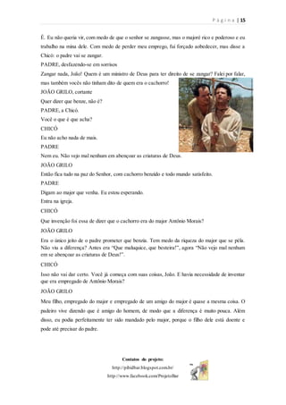 P á g i n a | 15
Contatos do projeto:
http://pibidbar.blogspot.com.br/
http://www.facebook.com/ProjetoBar
É. Eu não queria vir, com medo de que o senhor se zangasse, mas o majoré rico e poderoso e eu
trabalho na mina dele. Com medo de perder meu emprego, fui forçado aobedecer, mas disse a
Chicó: o padre vai se zangar.
PADRE, desfazendo-se em sorrisos
Zangar nada, João! Quem é um ministro de Deus para ter direito de se zangar? Falei por falar,
mas também vocês não tinham dito de quem era o cachorro!
JOÃO GRILO, cortante
Quer dizer que benze, não é?
PADRE, a Chicó.
Você o que é que acha?
CHICÓ
Eu não acho nada de mais.
PADRE
Nem eu. Não vejo mal nenhum em abençoar as criaturas de Deus.
JOÃO GRILO
Então fica tudo na paz do Senhor, com cachorro benzido e todo mundo satisfeito.
PADRE
Digam ao major que venha. Eu estou esperando.
Entra na igreja.
CHICÓ
Que invenção foi essa de dizer que o cachorro era do major Antônio Morais?
JOÃO GRILO
Era o único jeito de o padre prometer que benzia. Tem medo da riqueza do major que se péla.
Não viu a diferença? Antes era “Que maluquice, que besteira!”, agora “Não vejo mal nenhum
em se abençoar as criaturas de Deus!”.
CHICÓ
Isso não vai dar certo. Você já começa com suas coisas, João. E havia necessidade de inventar
que era empregado de Antônio Morais?
JOÃO GRILO
Meu filho, empregado do major e empregado de um amigo do major é quase a mesma coisa. O
padeiro vive dizendo que é amigo do homem, de modo que a diferença é muito pouca. Além
disso, eu podia perfeitamente ter sido mandado pelo major, porque o filho dele está doente e
pode até precisar do padre.
 