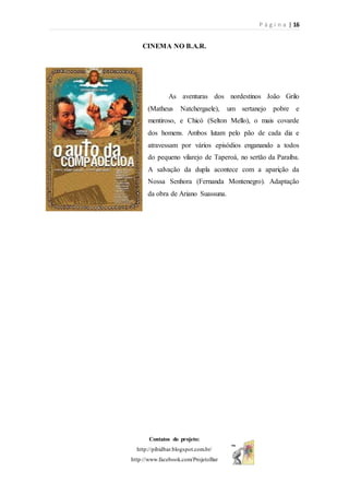 P á g i n a | 16
Contatos do projeto:
http://pibidbar.blogspot.com.br/
http://www.facebook.com/ProjetoBar
CINEMA NO B.A.R.
As aventuras dos nordestinos João Grilo
(Matheus Natchergaele), um sertanejo pobre e
mentiroso, e Chicó (Selton Mello), o mais covarde
dos homens. Ambos lutam pelo pão de cada dia e
atravessam por vários episódios enganando a todos
do pequeno vilarejo de Taperoá, no sertão da Paraíba.
A salvação da dupla acontece com a aparição da
Nossa Senhora (Fernanda Montenegro). Adaptação
da obra de Ariano Suassuna.
 