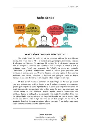 P á g i n a | 2
Contatos do projeto:
http://pibidbar.blogspot.com.br/
http://www.facebook.com/ProjetoBar
Redes Sociais
AMIGOS NÃO SE COMPRAM. TEM CERTEZA? ¹
No mundo virtual das redes sociais um pouco de dinheiro faz uma diferença
enorme. Por pouco mais de R$ 11 o internauta consegue comprar, isso mesmo, comprar,
4 mil amigos no Facebook. Por menos de R$ 90, cerca de 10 mil pessoas curtem a sua
foto no Instagram. A novidade, mais comum do que se imagina, é famosa na web e
conhecida como “bots”, uma abreviação de “robots”, ou robôs, em português.
Celebridades e políticos, principalmente, utilizam o método para parecerem mais
populares do que realmente são. O serviço funciona como uma espécie de fornecedor de
internautas, que curtem, comentam e favoritam suas postagens como se fossem
humanos. Sites como Swenzy e Fiverr oferecem o bots com preços razoáveis.
Os bots existem há anos e costumava ser fácil distingui-los. As fotos que usavam
para seus avatares eram genéricas (muitas vezes de mulheres sensuais), os nomes eram
gerados por computador (como April865342) e as coisas que compartilhavam eram, em
geral, links para sites pornográficos. Mas os bots atuais têm nomes que soam reais, para
camuflar melhor as suas atividades. Seguem horários humanos, suspendendo suas
atividades durante a madrugada e as retomando pela manhã. Compartilham fotos, riem
das piadas alheias e até se envolvem em conversas aleatórias uns com os outros. E eles
existem aos milhões. Não é ilegal ser dono de um bot, comprá- lo ou criá-lo. A
legalidade dependerá de como as pessoas utilizem o recurso. O uso dado a eles muitas
vezes contraria as normas dos sites de redes sociais.
____________________________________
 