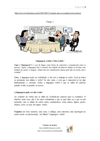 P á g i n a | 3
Contatos do projeto:
http://pibidbar.blogspot.com.br/
http://www.facebook.com/ProjetoBar
¹http://www.revistastatus.com.br/2014/08/11/amigos-nao-se-compram-tem-certeza/
Charge 1:
Linguagem verbal e Não-verbal ²
Oque é linguagem? É o uso da língua como forma de expressão e comunicação entre as
pessoas. Agora, a linguagem não é somente um conjunto de palavras faladas ou escritas, mas
também de gestos e imagens. Afinal, não nos comunicamos apenas pela fala ou escrita, não é
verdade?
Então, a linguagem pode ser verbalizada, e daí vem a analogia ao verbo. Você já tentou
se pronunciar sem utilizar o verbo? Se não, tente, e verá que é impossível se ter algo
fundamentado e coerente! Assim, a linguagem verbal é que se utiliza de palavras
quando se fala ou quando se escreve.
A linguagem pode ser não verbal
Ao contrário da verbal, não se utiliza do vocábulo,das palavras para se comunicar. O
objetivo, neste caso, não é de expor verbalmente o que se quer dizer ou o que se está
pensando, mas se utilizar de outros meios comunicativos, como: placas, figuras, gestos,
objetos, cores, ou seja, dos signos visuais.
Vejamos: um texto narrativo, uma carta, o diálogo, uma entrevista, uma reportagem no
jornal escrito ou televisionado, um bilhete? Linguagem verbal!
 