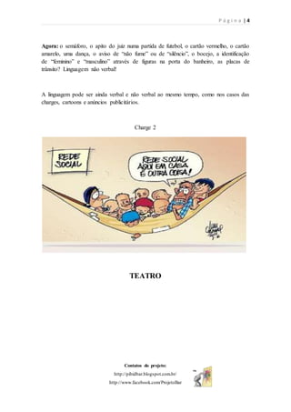 P á g i n a | 4
Contatos do projeto:
http://pibidbar.blogspot.com.br/
http://www.facebook.com/ProjetoBar
Agora: o semáforo, o apito do juiz numa partida de futebol, o cartão vermelho, o cartão
amarelo, uma dança, o aviso de “não fume” ou de “silêncio”, o bocejo, a identificação
de “feminino” e “masculino” através de figuras na porta do banheiro, as placas de
trânsito? Linguagem não verbal!
A linguagem pode ser ainda verbal e não verbal ao mesmo tempo, como nos casos das
charges, cartoons e anúncios publicitários.
Charge 2
TEATRO
 