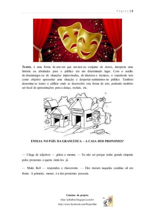 P á g i n a | 5
Contatos do projeto:
http://pibidbar.blogspot.com.br/
http://www.facebook.com/ProjetoBar
Teatro, é uma forma de arte em que um ator ou conjunto de atores, interpreta uma
história ou atividades para o público em um determinado lugar. Com o auxílio
de dramaturgos ou de situações improvisadas, de diretores e técnicos, o espetáculo tem
como objetivo apresentar uma situação e despertar sentimentos no público. Também
denomina-se teatro o edifício onde se desenvolve esta forma de arte, podendo também
ser local de apresentações para a dança, recitais, etc.
EMILIA NO PAÍS DA GRAMÁTICA – A CASA DOS PRONOMES³
— Chega de adjetivos — gritou a menina. — Eu não sei porque tenho grande simpatia
pelos pronomes e queria visitá-los já.
— Muito fácil — respondeu o rinoceronte. — Eles moram naquelas casinhas ali em
frente. A primeira, menor, é a dos pronomes pessoais.
 