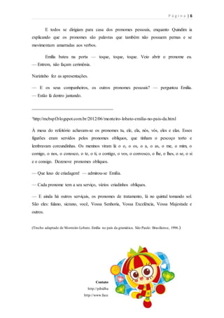 P á g i n a | 6
Contatos do projeto:
http://pibidbar.blogspot.com.br/
http://www.facebook.com/ProjetoBar
E todos se dirigiam para casa dos pronomes pessoais, enquanto Quindim ia
explicando que os pronomes são palavras que também não possuem pernas e se
movimentam amarradas aos verbos.
Emília bateu na porta — toque, toque, toque. Veio abrir o pronome eu.
— Entrem, não façam cerimônia.
Narizinho fez as apresentações.
— E os seus companheiros, os outros pronomes pessoais? — perguntou Emília.
— Estão lá dentro jantando.
____________________________________
³http://mcbspf.blogspot.com.br/2012/06/monteiro-lobato-emilia-no-pais-da.html
À mesa do refeitório achavam-se os pronomes tu, ele, ela, nós, vós, eles e elas. Esses
figurões eram servidos pelos pronomes oblíquos, que tinham o pescoço torto e
lembravam corcundinhas. Os meninos viram lá o o, o os, o a, o as, o me, o mim, o
comigo, o nos, o conosco, o te, o ti, o contigo, o vos, o convosco, o lhe, o lhes, o se, o si
e o consigo. Dezenove pronomes oblíquos.
— Que luxo de criadagem! — admirou-se Emília.
— Cada pronome tem a seu serviço, vários criadinhos oblíquos.
— E ainda há outros serviçais, os pronomes de tratamento, lá no quintal tomando sol.
São eles: fulano, sicrano, você, Vossa Senhoria, Vossa Excelência, Vossa Majestade e
outros.
(Trecho adaptado de Monteiro Lobato. Emília no país da gramática. São Paulo: Brasiliense, 1994.)
 