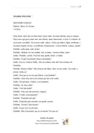P á g i n a | 7
Contatos do projeto:
http://pibidbar.blogspot.com.br/
http://www.facebook.com/ProjetoBar
TEATRO INFANTIL 4
MONTEIRO LOBATO
História: Busca Ao Tesouro
1ª CENA
Dona Benta: Bom dia! (ou Boa tarde). Gosto muito de contar histórias para as crianças.
Hoje estou aqui para contar mais uma história muito interessante a vocês. É a história de
um tesouro escondido. Um tesouro muito valioso. Todos que tinham alguns problemas e
tocassem naquele tesouro, os problemas desapareciam. A nossa história começa, quando
Pedrinho sonha numa noite de luar.
Pedrinho: (Deitado em sua caminha, luar ao fundo, a boneca Emília entra)
Emília: Pedrinho, acorda. Você tem uma grande missão a realizar.
Pedrinho: O quê? (acordando) Quem está falando?
Emília: Sou eu, a boneca Emília. Não me conhece mais não? Sou a boneca de
Narizinho.
Pedrinho: Boneca Emília? Mas bonecas não falam. Deve ser um sonho. Vou voltar a
dormir. (deita-se)
Emília: Será que eu vou ter que beliscar o seu bumbum?
Pedrinho: Acho bom, prá eu ter certeza que não é um sonho.
Emília: (Se aproxima e belisca o seu bumbum)
Pedrinho: Ái, doeu sabia.!
Emília: Você não pediu?
Pedrinho: Pedi, mas não precisava exagerar.
Emília: E então, está preparado?
Pedrinho: Preparado prá que?
Emília: Preparado para encontrar um grande tesouro.
Pedrinho: Tesouro? Que tesouro?
Emília: O que você vai procurar.
Pedrinho: Mas é necessário que eu vá mesmo? Por que eu?
 