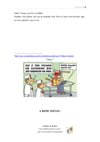 P á g i n a | 8
Contatos do projeto:
http://pibidbar.blogspot.com.br/
http://www.facebook.com/ProjetoBar
Emília: Porque você foi o escolhido.
Pedrinho: Essa história não está me cheirando bem. Mas se é para o bem de todos, diga
aos seus superiores que eu vou.
____________________________
4http://www.usinadeletras.com.br/exibelotexto.php?cod=725&cat=Infantil
Charge 3
A REDE SOCIAL5
 