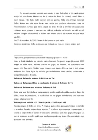 P á g i n a | 9
Contatos do projeto:
http://pibidbar.blogspot.com.br/
http://www.facebook.com/ProjetoBar
Era um cara comum, possuía seus anseios e suas frustrações, e em média estava
sempre de bom humor. Gostava de ler (é, talvez não fosse tão comum), assistir filmes e
ouvir música. Não fazia muito sucesso com as garotas. Tinha um emprego razoável.
Enfim, levava sua vida com ânimo, mas sentia que precisava desenvolver mais os
relacionamentos. Levado pela moda digital, ao invés de sair e procurar atividades para
conhecer novas pessoas e aumentar seu ciclo de amizades, melhorando sua vida social,
resolveu comprar um notebook e assinar uma internet dessas de moldem 3G (que nunca
são 3G).
Em 27 de setembro de 2013 Fulano de Tal entrou na rede social
Começou a adicionar todas as pessoas que conhecia de vista, os poucos amigos que
_____________________________
5http://www.gentedeopiniao.com.br/lerConteudo.php?news=116588
tinha, a família (inclusive os parentes mais distantes). Em pouco tempo já possuía 1000
amigos na rede social. Recebia convites de jogos, de eventos, até conversava com
alguns pelo bate-papo. Muitas vezes cruzava com alguns deles na rua e nem sequer
lembrava dos fortes laços de amizade que estabeleceram entre curtidas, comentários e
compartilhamentos de status.
Fulano de Tal curtiu o status de Beltrano de Tal
Fulano de Tal compartilhou a atualização de status de Beltrano de Tal
Fulano de Tal comentou a foto de Beltrano de Tal
Entre uma hora de trabalho e outra acessava a rede social pelo celular, postava frases de
efeito, frases de pensadores, as notificações em sua página borbulhavam, cada vez mais
amigos adicionavam-lhe.
Solicitações de amizade 125 - Bate-Papo 10 – Notificações 159
Possuía amigos de todos os tipos. A religiosa que postava passagens bíblicas o dia todo
e na calada da noite postava fotos seminua. O revoltado sem causa que postava contra o
sistema o tempo todo de dentro de seu quarto climatizado com tudo pago pelo papai. Os
que só entravam na rede social para mandarem convites de jogos. Os comerciantes que
postavam seus produtos.
 